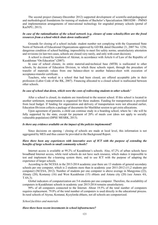 121
The second project (January-December 2012) supported development of scientific-and-pedagogical
and methodological foundations for training of students of Bachelor’s Specialization 5В010200 – PMNO
and implementation arrangements of innovational technology for ungraded primary schools (portal of
KazNPU, 2013).
In case of the rationalisation of the school network (e.g. closure of some schools):How are the freed
resources from a school which shuts down reallocated?
Grounds for closing of a school include: student number not complying with the Guaranteed State
Norm of Network of Educational Organizations approved by GD RK dated December 21, 2007 No. 1256;
dangerous condition of school building; impossibility to meet fire safety norms; unsatisfactory attestation
and revisions (in last two cases, schools are closed very rarely, and only with court decision).
A school is closed by resolution of Akimat, in accordance with Article 6 of Law of the Republic of
Kazakhstan “On Education” (2007).
In case of school closure, its entire material-and-technical base (MTB) is reallocated to other
schools, by decision of Education Division, to which these schools report, through the procedure of
transfer of materials values from one balance-sheet to another balance-sheet with execution of
acceptance-transfer certificate.
Teachers, who worked in a school that had been closed, are offered acceptable jobs in their
profession (Labor Code of the RK, 2007). Financing allocated to a closed school is reallocated between
other schools.
In case of school shut down, which were the costs of redirecting students to other schools?
After a school is closed, its students are transferred to the nearest school. If this school is located in
another settlement, transportation is organized for these students. Funding for transportation is provided
from local budget. If funding for organization and delivery of transportation were not allocated earlier,
Education Division collects a package of documents for Maslikhat session to get extra allocations.
Upon agreement of parents, a child can continue study in a boarding school, where he / she will be
fully supported by the state, except for payment of 20% of meals cost (does not apply to socially
vulnerable population) (DPSE MESRK, 2013).
Is there any evidence available on the impact of the policies implemented?
Since decisions on opening / closing of schools are made at local level, this information is not
aggregated by MES and thus cannot be provided in the Background Report.
Have there been any experiences with innovative uses of ICT with the purpose of extending the
benefits of large schools to small community schools?
Internet access is available at 99.2% of Kazakhstan’s schools. Also, 67.2% of urban schools have
broadband Internet access, while rural schools do not have such resource, which makes it impossible to
test and implement the e-learning system there, and to use ICT with the purpose of adapting the
experience of larger schools.
According to the NCESA in the 2013-2014 academic year there are 13 students of general secondary
schools per one computer, which is 2 students more than in academic year 2011-2012 (11,2 students per
computer) (NCESA, 2012). Number of students per one computer is above average in Mangystau (22),
Almaty (20), Kostanay (16) and West Kazakhstan (15) oblasts and Astana city (20) (see Annex 4A,
T.4A.3).
Global indicators of computerization are 5-6 students per one computer. Therefore, the availability of
computers in Kazakhstani schools in academic year 2013-2014 remains unsatisfactory.
99% of all computers connected to the Internet. About 19.5% of the total number of computers
requires replacement. 79.8% of the total number of computers is used directly in the educational process.
In rural schools of Atyrau, Kostanai, Kyzylorda oblasts, not all schools are computerized.
School facilities and materials
Have there been recent investments in school infrastructure?
 