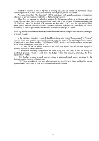 129
Number of teachers in school depends on staffing table, and on number of students in school,
depending on which, as well as in accordance with Sanitary Rules, classes are formed.
According to the Law “On Education” (2007), individuals with special pedagogical or vocational
education in relevant subjects are admitted to the teaching profession.
When there is a vacancy in a school, an applicant for this vacancy submits an application addressed
to the principal. After that, in accordance with the Labor Code of the Republic of Kazakhstan dated May
15, 2007 and Law of the Republic of Kazakhstan “On Education” (2007), he / she signs an individual
labor contract and gets familiarized with a collective agreement and employer’s regulations. In case of
availability of several applicants for one vacancy, it is up to the principal to choose.
Have any policies or incentive schemes been implemented to attract qualified teachers to disadvantaged
or remote schools?
In the secondary education system of Kazakhstan, there is no notion “disadvantaged” or “remote”
schools. At the same time, for purpose of increasing the attractiveness of the teaching profession in rural
schools, and in accordance with Law “On Education” (2007), teachers working in rural area are provided
to the following privileges by decision of LEA:
1. At least 25 percent add-up to salaries and tariff rates against rates of teachers engaged in
teaching activities in urban conditions;
2. Lump-sum monetary compensation to cover utility bills and costs of fuel for heating of
residential premises, which is paid from the budget within the amounts, established by local
representative bodies;
2-1. Teachers working in rural area are entitled to additional social support stipulated by the
legislation of the Republic of Kazakhstan.
2-2. Teachers working in rural area, who own cattle, are provided with forage and land for pasture
and haymaking by decision of local representative and executive bodies.
 
