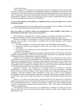 133
6) No criminal record.
After all stages of the competition, the Commission, within five working days, holds a final meeting
and issues a decision on conformance of competition participants with qualification requirements to the
vacant position. After that it determines one applicant by voting and nominates him /her to approval to the
head of the education authority that announced the competition. The head of the education authority that
announced the competition, within seven working days, issues an order on employment and signs a labor
contract with the applicant nominated by the Commission.
In case school leadership responsibilities are distributed among a group of people, how are these
individuals selected?
Leadership functions of the school administration are distributed in strict accordance with by Order
No. 338 (see Standard Qualification Characteristics of school leaders).
Have any policies or incentive schemes been implemented to attract qualified school leaders to
disadvantaged schools? How is this carried out in practice?
School leaders are recruited within a common approach in accordance with Rules of Competitive
Replacement of Managers of Public Secondary Education Institutions, approved by order No.57.
Dismissal of principal is he prerogative of the rayon divisions of education/oblast departments of
education. This procedure is used strictly in accordance with the labour legislation, which includes
following reasons:
 own desire (paragraph 1 of Article 54 of the Labor Code of the Republic of Kazakhstan);
 reaching the retirement age (paragraph of Article 240 of the Labor Code of the Republic of
Kazakhstan);
 the expiration of the employment contract (paragraph of Article 53 of the Labor Code of the
Republic of Kazakhstan).
Other reason is the gradual application of disciplinary measures (Article 72 of the Labor Code of the
Republic of Kazakhstan May 15, 2007 No.251) such as remark, reprimand, severe reprimand, termination
of employment contract/warning about incomplete compliance.
Ground for the termination of the employment relationship can be extremely low results, such as
systematically very low quality of knowledge of the school students, lack of undertaken measures for its
improvement, unsatisfactory results of attestation, which represents consequences of weak control in the
school within the defined timeframes, committed offenses involving certain types of liability, which is not
incompatible with the occupation of a principal and etc., in case if all the above mentioned procedures
were violated by the principal, then the termination of the contract carried out.
Dismissal of teachers is the competency of a principal. Reasons for dismissal are following:
incompatibility to teachers position, represented in systematic low uncorrected quality of teaching
process, which does not allow students to show regular normal level of educational performance, non-
compliance with labor discipline, which represented in being late at work or class disruptions,
unwillingness to find a common language with students, negatively affecting the psychological climate in
the classroom at the lesson of teacher and leading to the complains from students and their parents and
others.
However, it is worth to note that all above mentioned reasons for the dismissal of a principal or
teachers are extremely rare due to the fact, that the position of a principle are taken by the people, who
have recommended themselves as responsible and competent workers, and teachers undergo different
measures of professional corrections, that eventually allow to “grow” from young and inexperienced
teacher to a good specialist.
The principals in rural area do not have any remuneration as a manager of a school in rural area.
However, they will receive 25 % payment for the teachers in rural area, if they teach in addition to their
administrative work.
 