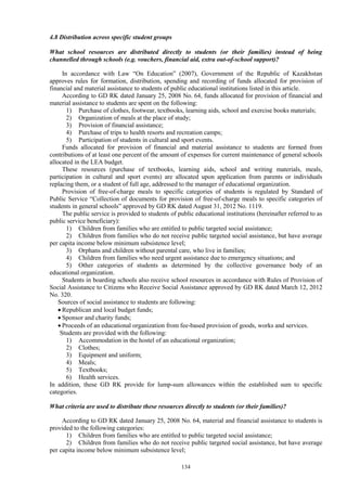 134
4.8 Distribution across specific student groups
What school resources are distributed directly to students (or their families) instead of being
channelled through schools (e.g. vouchers, financial aid, extra out-of-school support)?
In accordance with Law “On Education” (2007), Government of the Republic of Kazakhstan
approves rules for formation, distribution, spending and recording of funds allocated for provision of
financial and material assistance to students of public educational institutions listed in this article.
According to GD RK dated January 25, 2008 No. 64, funds allocated for provision of financial and
material assistance to students are spent on the following:
1) Purchase of clothes, footwear, textbooks, learning aids, school and exercise books materials;
2) Organization of meals at the place of study;
3) Provision of financial assistance;
4) Purchase of trips to health resorts and recreation camps;
5) Participation of students in cultural and sport events.
Funds allocated for provision of financial and material assistance to students are formed from
contributions of at least one percent of the amount of expenses for current maintenance of general schools
allocated in the LEA budget.
These resources (purchase of textbooks, learning aids, school and writing materials, meals,
participation in cultural and sport events) are allocated upon application from parents or individuals
replacing them, or a student of full age, addressed to the manager of educational organization.
Provision of free-of-charge meals to specific categories of students is regulated by Standard of
Public Service “Collection of documents for provision of free-of-charge meals to specific categories of
students in general schools” approved by GD RK dated August 31, 2012 No. 1119.
The public service is provided to students of public educational institutions (hereinafter referred to as
public service beneficiary):
1) Children from families who are entitled to public targeted social assistance;
2) Children from families who do not receive public targeted social assistance, but have average
per capita income below minimum subsistence level;
3) Orphans and children without parental care, who live in families;
4) Children from families who need urgent assistance due to emergency situations; and
5) Other categories of students as determined by the collective governance body of an
educational organization.
Students in boarding schools also receive school resources in accordance with Rules of Provision of
Social Assistance to Citizens who Receive Social Assistance approved by GD RK dated March 12, 2012
No. 320.
Sources of social assistance to students are following:
 Republican and local budget funds;
 Sponsor and charity funds;
 Proceeds of an educational organization from fee-based provision of goods, works and services.
Students are provided with the following:
1) Accommodation in the hostel of an educational organization;
2) Clothes;
3) Equipment and uniform;
4) Meals;
5) Textbooks;
6) Health services.
In addition, these GD RK provide for lump-sum allowances within the established sum to specific
categories.
What criteria are used to distribute these resources directly to students (or their families)?
According to GD RK dated January 25, 2008 No. 64, material and financial assistance to students is
provided to the following categories:
1) Children from families who are entitled to public targeted social assistance;
2) Children from families who do not receive public targeted social assistance, but have average
per capita income below minimum subsistence level;
 