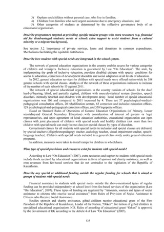 135
3) Orphans and children without parental care, who live in families;
4) Children from families who need urgent assistance due to emergency situations; and
5) Other categories of students as determined by the collective governance body of an
educational organization.
Describe programmes targeted at providing specific student groups with extra resources (e.g. financial
aid for disadvantaged students; meals at school; extra support to assist students from a cultural
minority or a migrant background).
See section 3.2 Importance of private services, loans and donations in common expenditures.
Mechanisms facilitating the equitable distribution.
Describe how students with special needs are integrated in the school system.
The network of general education organizations in the country enables access for various categories
of children and teenagers. Inclusive education is guaranteed by Law “On Education”. The state, by
implementing the goals of inclusive education, provides disabled citizens with special conditions for
access to education, correction of development disorders and social adaptation at all levels of education.
In 2012, general education services for children with special needs were offered nation-wide by 388
general schools with special classes. Analysis of the network of these organizations indicates to increase
of the number of such schools by 15 against 2011.
The network of special educational organizations in the country consists of schools for the deaf,
hard-of-hearing, blind, and partially sighted, children with musculo-skeletal system disorders, speech
disorders, mentally retarded and children with development delay. Total number of special educational
organizations was 106 and compared to 2011 increased by 4. There are 57 psychological-medical-
pedagogical consultation offices, 20 rehabilitation centers, 63 correction and inclusive education offices,
129 psychological-and-pedagogical correction offices, and 558 logopedic offices.
Based on Standard Rules of Operations of General Education Organizations (of Primary, Lower
secondaryand General Secondary Education) with consideration of interest of parents or legal
representatives, and upon agreement of local education authorities, educational organization can open
classes with joint placement of children with special needs and healthy children (not more than two
children with special needs can study in one class) or special classes by types of disorders.
Correctional classes for all students with special needs in inclusive and special classes are delivered
by special teachers (oligophrenopedagogy teacher, audiology teacher, visual impairment teacher, speech-
language teacher). Children with special needs included in a general class study under general education
programs.
In addition, measures were taken to install ramps for children in wheelchairs.
What type of special provisions and resources exist for students with special needs?
According to Law “On Education” (2007), extra resources and support to students with special needs
include funds received by educational organizations in form of sponsor and charity assistance, as well as
own revenues from fee-based services that do not contradict to the legislation of the Republic of
Kazakhstan.
Describe any special or additional funding outside the regular funding for schools that is aimed at
groups of students with special needs
Financial assistance to students with special needs outside the above-mentioned types of regular
funding can be provided independently at school level from fee-based services of the organization (Law
“On Education”, 2007). These types of funding are regulated by “Amounts, sources and types of social
assistance to citizens who receive social assistance” from Rules of Provision of Social Assistance to
Citizens who Receive Social Assistance.
Besides sponsor and charity assistance, gifted children receive educational grant of the First
President of the Republic of Kazakhstan, Leader of the Nation, “Orken”, for tuition of gifted children in
specialized educational organizations NIS. Rules of awarding of educational grant “Orken” is approved
by the Government of RK according to the Article 4 of Law “On Education” (2007).
 