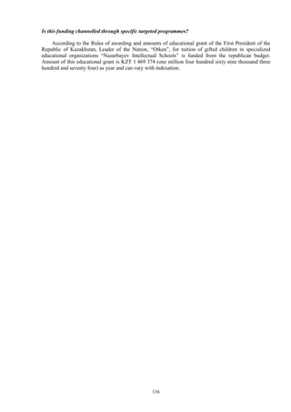 136
Is this funding channelled through specific targeted programmes?
According to the Rules of awarding and amounts of educational grant of the First President of the
Republic of Kazakhstan, Leader of the Nation, “Orken”, for tuition of gifted children in specialized
educational organizations “Nazarbayev Intellectual Schools” is funded from the republican budget.
Amount of this educational grant is KZT 1 469 374 (one million four hundred sixty nine thousand three
hundred and seventy four) as year and can vary with indexation.
 