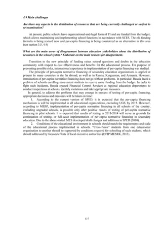 137
4.9 Main challenges
Are there any aspects in the distribution of resources that are being currently challenged or subject to
re-examination?
At present, public schools have organizational-and-legal form of PI and are funded from the budget,
which allows maintaining and implementing school functions in accordance with SCES. The old funding
formula is being revised now and per-capita financing is being considered as an alternative in this area
(see section 3.5, 4.4)
What are the main areas of disagreement between education stakeholders about the distribution of
resources in the school system? Elaborate on the main reasons for disagreement.
Transition to the new principle of funding raises natural questions and doubts in the education
community with respect to cost effectiveness and benefits for the educational process. For purpose of
preventing possible risks, international experience in implementation of per-capita financing was studied.
The principle of per-capita normative financing of secondary education organizations is applied at
present by many countries in the far abroad, as well as in Russia, Kyrgyzstan, and Armenia. However,
introduction of per-capita normative financing does not go without problems. In particular, Russia faced a
problem of schools enrolling nonexistent students to receive more funding from the budget. In order to
fight such incidents, Russia created Financial Control Services at regional education departments to
conduct inspections at schools, identify violations and take appropriate measures.
In general, to address the problems that may emerge in process of testing of per-capita financing,
appropriate decisions and measures will be taken on time:
1. According to the current version of SPED, it is expected that the per-capita financing
mechanism is will be implemented in all educational organizations, excluding UGS, by 2015. However,
according to MEBP, implementation of per-capita normative financing in all schools of the country,
excluding ungraded schools, is possible only after positive results of testing of per-capita normative
financing in pilot schools. It is expected that results of testing in 2013-2014 will serve as grounds for
continuation of testing, or full-scale implementation of per-capita normative financing in secondary
education. Due to the above-stated, MES developed draft changes and additions to SPED (2010).
2. Conditions of the educational environment in schools should match the requirements and scale
of the educational process implemented in schools. “Cross-flows” students from one educational
organization to another should be supported by conditions required for schooling of such students, which
should addressed by focused efforts of local executive authorities (DFIP MESRK, 2013).
 