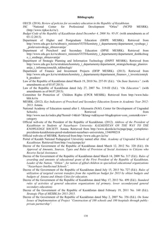 138
Bibliography
OECD. (2014). Review of policies for secondary education in the Republic of Kazakhstan.
JSC “National Center for Professional Development “Orleu” (NCPD MESRK).
(http://www.ripkso.kz/ru/).
Budget Code of the Republic of Kazakhstan dated December 4, 2008 No. 95-IV. (with amendments as of
03.12.2013).
Department of Higher and Postgraduate Education (DHPE MESRK). Retrieved from
http://www.edu.gov.kz/ru/about/o_ministersVET0/komitety_i_departamenty/departament_vysshego_i
_poslevuzovskogo_obrazovanija/
Department of Preschool and Secondary Education (DPSE MESRK). Retrieved from
http://www.edu.gov.kz/ru/about/o_ministersVET0/komitety_i_departamenty/departament_doshkolnog
o_i_srednego_obrazovanija/
Department of Strategic Planning and Information Technology (DSPIT MESRK). Retrieved from
http://www.edu.gov.kz/ru/struktura/komitety_i_departamenty/departament_strategicheskogo_planirov
anija_i_informacionnykh_tekhnologii/
Department of Finance and Investment Projects (DFIP MESRK). (2013). Retrieved from
http://www.edu.gov.kz/ru/struktura/komitety_i_departamenty/departament_finansov_i_investicionnyk
h_proektov/
Law of the Republic of Kazakhstan dated March 19, 2010 No. 257-IV (Ed.). “On State Statistics”. (with
amendments as of 03.07.2013).
Law of the Republic of Kazakhstan dated July 27, 2007 No. 319-III (Ed.). “On Education”. (with
amendments as of 04.07.2013).
Committee for Protection of Children Rights (CPCR MESRK). Retrieved from http://www.bala-
kkk.kz/ru
MESRK. (2012). Key Indicators of Preschool and Secondary Education System in Academic Year 2012-
2013. Astana.
National Academy of Education named after I. Altynsarin (NAO, Center for Development of Ungraded
Schools). Retrieved from
http://www.nao.kz/index.php?Itemid=14&id=7&lang=ru&layout=blog&option=com_content&view=
category
Official web-site of the President of the Republic of Kazakhstan. (2012). Address of the President of
Kazakhstan to Students of Nazarbayev University: KAZAKHSTAN ON THE WAY TO THE
KNOWLEDGE SOCIETY. Astana. Retrieved from http://www.akorda.kz/ru/page/page_vystuplenie-
prezidenta-kazakhstana-pered-studentami-nazarbaev-universiteta_1346990218
Official web-site of MESRK. Retrieved from http://www.edu.gov.kz/ru/
Portal of Kazakh National Pedagogical University named after Abai. Academy of Ungraded Schools of
Kazakhstan. Retrieved from http://vsa.kaznpu.kz/
Decree of the Government of the Republic of Kazakhstan dated March 12, 2012 No. 320 (Ed.). On
Approval of Amounts, Sources, Types and Rules of Provision of Social Assistance to Citizens who
Receive Social Assistance.
Decree of the Government of the Republic of Kazakhstan dated March 14, 2009 No. 317 (Ed.). Rules of
awarding and amounts of educational grant of the First President of the Republic of Kazakhstan,
Leader of the Nation, “Orken”, for tuition of gifted children in specialized educational organizations
“Nazarbayev Intellectual Schools”.
Decree of the Government of the Republic of Kazakhstan dated July 15, 2013 No. 727 (Ed.). Rules of
utilization of targeted current transfers from the republican budget for 2013 by oblast budgets and
budgets of Astana and Almaty Cities for education.
Decree of the Government of the Republic of Kazakhstan dated May 17, 2013 No. 499 (Ed.). Standard
rules of activities of general education organizations (of primary, lower secondaryand general
secondary education).
Decree of the Government of the Republic of Kazakhstan dated February 19, 2011 No. 160 (Ed.).
Strategic Plan of MESRK for 2011-2015.
Decree of the Government of the Republic of Kazakhstan dated May 2, 2007 No. 356 (Ed.). On Some
Issues of Implementation of Project “Construction of 100 schools and 100 hospitals through public-
private partnership”.
 