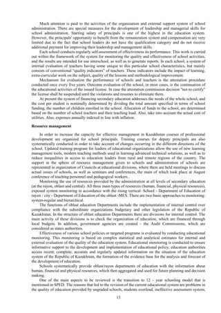 13
Much attention is paid to the activities of the organization and external support system of school
administration. There are special measures for the development of leadership and managerial skills for
school administration. Starting salary of principals is one of the highest in the education system.
However, the principals' opportunity to benefit from the remuneration system and compensation are very
limited due to the fact that school leaders do not have the qualification category and do not receive
additional payment for improving their leadership and management skills.
Each school conducts regularly self-assessment of effectiveness its performance. This work is carried
out within the framework of the system for monitoring the quality and effectiveness of school activities,
and the results are intended for use interschool, as well as to generate reports. In each school, a system of
internal evaluation of teachers having some unique to this particular school characteristics, but mainly
consists of conventional “quality indicators” of teachers. These indicators include the impact of learning,
extra-curricular work on the subject, quality of the lessons and methodological improvement.
Mechanism for evaluation the performance of schools and teachers is the attestation procedure
conducted once every five years. Outcome evaluation of the school, in most cases, is the continuation of
the educational activities of the issued license. In case the attestation commission decision "not to certify"
the license shall be suspended until the violations and resumes to eliminate them.
At present the system of financing secondary education addresses the needs of the whole school, and
the cost per student is nominally determined by dividing the total amount specified in terms of school
funding, the number of children enrolled in the school. Allocation of funds to the school, are determined
based on the number of school teachers and their teaching load. Also, take into account the actual cost of
utilities. Also, expenses annually indexed in line with inflation.
Resource management
In order to increase the capacity for effective management in Kazakhstan courses of professional
development are organized for school principals. Training courses for deputy principals are also
systematically conducted in order to take account of changes occurring in the different directions of the
school. Updated training program for leaders of educational organizations allow the use of new learning
management tools, modern teaching methods used in learning advanced technical solutions, as well as to
reduce inequalities in access to education leaders from rural and remote regions of the country. The
support in the sphere of resource management given to schools and administration of schools are
represented in organization of Councils at educational divisions, where there are held meetings to discuss
actual issues of schools, as well as seminars and conferences, the main of which took place at August
conference of teaching personnel and pedagogical workers .
Monitoring the use of resources provided by the administration at all levels of secondary education
(at the rayon, oblast and central). All three main types of resources (human, financial, physical resources),
exposed system monitoring in accordance with the rising vertical: School - Department of Education of
rayon / city - Department of Education of the oblast -MES. There are two basic approaches to monitoring:
system-regular and hierarchical.
The functions of oblast education Departments include the implementation of internal control over
compliance with the subordinate organizations budgetary and other legislation of the Republic of
Kazakhstan. In the structure of oblast education Departments there are divisions for internal control. The
main activity of these divisions is to check the organization of education, which are financed through
local budgets. In addition, government agencies are created - the Audit Commissions, which are
considered as states authorities.
Effectiveness of various school policies or targeted programs is evaluated by conducting educational
monitoring. This monitoring is based on complex statistical and analytical estimates for internal and
external evaluation of the quality of the education system. Educational monitoring is conducted to ensure
informative support to the development and implementation of educational policy, education authorities
access recent, complete, accurate and regularly updated information on the situation of the education
system of the Republic of Kazakhstan, the formation of the evidence base for the analysis and forecast of
the development of education.
Schools systematically provide oblast/rayon departments of education with the information about
human, financial and physical resources, which then aggregated and used for future planning and decision
making.
One of the main aspects to be reviewed is the transition to 12 - year schooling model that is
mentioned in SPED. The reasons that led to the revision of the current educational system are problems in
the quality of education provided by ungraded schools, students overload, ineffective assessment system,
 
