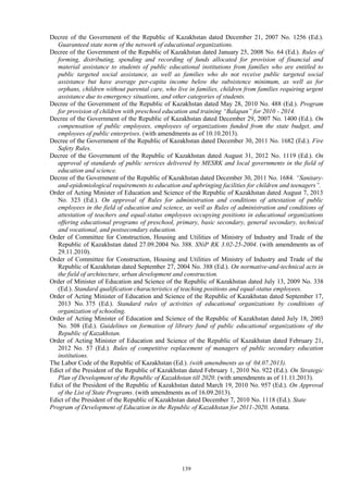 139
Decree of the Government of the Republic of Kazakhstan dated December 21, 2007 No. 1256 (Ed.).
Guaranteed state norm of the network of educational organizations.
Decree of the Government of the Republic of Kazakhstan dated January 25, 2008 No. 64 (Ed.). Rules of
forming, distributing, spending and recording of funds allocated for provision of financial and
material assistance to students of public educational institutions from families who are entitled to
public targeted social assistance, as well as families who do not receive public targeted social
assistance but have average per-capita income below the subsistence minimum, as well as for
orphans, children without parental care, who live in families, children from families requiring urgent
assistance due to emergency situations, and other categories of students.
Decree of the Government of the Republic of Kazakhstan dated May 28, 2010 No. 488 (Ed.). Program
for provision of children with preschool education and training “Balapan” for 2010 - 2014.
Decree of the Government of the Republic of Kazakhstan dated December 29, 2007 No. 1400 (Ed.). On
compensation of public employees, employees of organizations funded from the state budget, and
employees of public enterprises. (with amendments as of 10.10.2013).
Decree of the Government of the Republic of Kazakhstan dated December 30, 2011 No. 1682 (Ed.). Fire
Safety Rules.
Decree of the Government of the Republic of Kazakhstan dated August 31, 2012 No. 1119 (Ed.). On
approval of standards of public services delivered by MESRK and local governments in the field of
education and science.
Decree of the Government of the Republic of Kazakhstan dated December 30, 2011 No. 1684. “Sanitary-
and-epidemiological requirements to education and upbringing facilities for children and teenagers”.
Order of Acting Minister of Education and Science of the Republic of Kazakhstan dated August 7, 2013
No. 323 (Ed.). On approval of Rules for administration and conditions of attestation of public
employees in the field of education and science, as well as Rules of administration and conditions of
attestation of teachers and equal-status employees occupying positions in educational organizations
offering educational programs of preschool, primary, basic secondary, general secondary, technical
and vocational, and postsecondary education.
Order of Committee for Construction, Housing and Utilities of Ministry of Industry and Trade of the
Republic of Kazakhstan dated 27.09.2004 No. 388. SNiP RK 3.02-25-2004. (with amendments as of
29.11.2010).
Order of Committee for Construction, Housing and Utilities of Ministry of Industry and Trade of the
Republic of Kazakhstan dated September 27, 2004 No. 388 (Ed.). On normative-and-technical acts in
the field of architecture, urban development and construction.
Order of Minister of Education and Science of the Republic of Kazakhstan dated July 13, 2009 No. 338
(Ed.). Standard qualification characteristics of teaching positions and equal-status employees.
Order of Acting Minister of Education and Science of the Republic of Kazakhstan dated September 17,
2013 No. 375 (Ed.). Standard rules of activities of educational organizations by conditions of
organization of schooling.
Order of Acting Minister of Education and Science of the Republic of Kazakhstan dated July 18, 2003
No. 508 (Ed.). Guidelines on formation of library fund of public educational organizations of the
Republic of Kazakhstan.
Order of Acting Minister of Education and Science of the Republic of Kazakhstan dated February 21,
2012 No. 57 (Ed.). Rules of competitive replacement of managers of public secondary education
institutions.
The Labor Code of the Republic of Kazakhstan (Ed.). (with amendments as of 04.07.2013).
Edict of the President of the Republic of Kazakhstan dated February 1, 2010 No. 922 (Ed.). On Strategic
Plan of Development of the Republic of Kazakhstan till 2020. (with amendments as of 11.11.2013).
Edict of the President of the Republic of Kazakhstan dated March 19, 2010 No. 957 (Ed.). On Approval
of the List of State Programs. (with amendments as of 16.09.2013).
Edict of the President of the Republic of Kazakhstan dated December 7, 2010 No. 1118 (Ed.). State
Program of Development of Education in the Republic of Kazakhstan for 2011-2020. Astana.
 