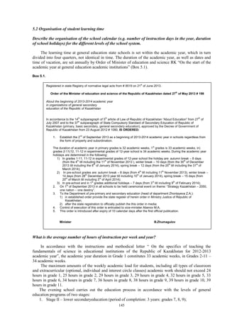 145
5.2 Organisation of student learning time
Describe the organisation of the school calendar (e.g. number of instruction days in the year, duration
of school holidays) for the different levels of the school system.
The learning time at general education state schools is set within the academic year, which in turn
divided into four quarters, not identical in time. The duration of the academic year, as well as dates and
time of vacation, are set annually by Order of Minister of education and science RK “On the start of the
academic year at general education academic institutions” (Box 5.1).
Box 5.1.
What is the average number of hours of instruction per week and year?
In accordance with the instructions and methodical letter “ On the specifics of teaching the
fundamentals of science in educational institutions of the Republic of Kazakhstan for 2012-2013
academic year”, the academic year duration in Grade 1 constitutes 33 academic weeks, in Grades 2-11 –
34 academic weeks.
The maximum amounts of the weekly academic load for students, including all types of classroom
and extracurricular (optional, individual and interest circle classes) academic work should not exceed 24
hours in grade 1, 25 hours in grade 2, 29 hours in grade 3, 29 hours in grade 4, 32 hours in grade 5, 33
hours in grade 6, 34 hours in grade 7, 36 hours in grade 8, 38 hours in grade 9, 39 hours in grade 10, 39
hours in grade 11.
The evening school carries out the education process in accordance with the levels of general
education programs of two stages:
1. Stage II – lower secondaryeducation (period of completion: 3 years: grades 7, 8, 9);
Registered in state Registry of normative legal acts from # 8519 on 21st
of June 2013.
Order of the Minister of education and science of the Republic of Kazakhstan dated 27th
of May 2013 # 198
About the beginning of 2013-2014 academic year
in organizations of general secondary
education of the Republic of Kazakhstan
In accordance to the 14th
subparagraph of 5th
article of Law of Republic of Kazakhstan “About Education” from 27th
of
July 2007 and to the 37th
subparagraph of State Compulsory Standard of Secondary Education of Republic of
Kazakhstan (primary, basic secondary, general secondary education), approved by the Decree of Government of
Republic of Kazakhstan from 23 August 2012 # 1080, IS ORDERED:
1. Establish the 2nd
of September 2013 as a beginning of 2013-2014 academic year in schools regardless from
the form of property and subordination.
The duration of academic year in primary grades is 32 academic weeks, 1st
grades is 33 academic weeks, in)
grades 2-11(12, 11-12 in experimental grades of 12-year school is 34 academic weeks. During the academic year
holidays are determined in the following:
1) In grades 1-11, 11-12 in experimental grades of 12-year school the holiday are: autumn break – 8 days
(from the 4th
till including the 11th
of November 2013 ), winter break – 10 days (from the 30th
of December
2013 till including the 8th
of January 2014), spring break – 12 days (from the 20th
till including the 31st
of
March 2014);
2) In pre-school grades are: autumn break – 8 days (from 4th
till including 11th
November 2013), winter break –
14 days (from 28th
December 2013 year till including 10th
of January 2014), spring break – 15 days (from
20th
of March till including 3rd
of April 2014);
3) In pre-school and in 1st
grades additional holidays – 7 days (from 3rd
till including 9th
of February 2014);
2. On 1st
of September 2013 in all schools to be held ceremonial event on theme: “Strategy Kazakhstan – 2050,
one nation – one destiny”.
3. To the Department of pre-primary and secondary education (head of department Zhontayeva Z.A.):
1) in established order provide the state register of herein order in Ministry Justice of Republic of
Kazakhstan;
2) after the state registration to officially publish the this order in media;
4. Control of execution of this order is entrusted to vice-minister Abenov M.A.
5. This order is introduced after expiry of 10 calendar days after the first official publication.
Minister B.Zhumagulov
 