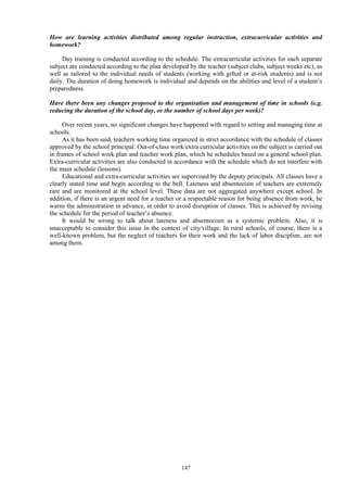 147
How are learning activities distributed among regular instruction, extracurricular activities and
homework?
Day training is conducted according to the schedule. The extracurricular activities for each separate
subject are conducted according to the plan developed by the teacher (subject clubs, subject weeks etc), as
well as tailored to the individual needs of students (working with gifted or at-risk students) and is not
daily. The duration of doing homework is individual and depends on the abilities and level of a student’s
preparedness.
Have there been any changes proposed to the organisation and management of time in schools (e.g.
reducing the duration of the school day, or the number of school days per week)?
Over recent years, no significant changes have happened with regard to setting and managing time at
schools.
As it has been said, teachers working time organized in strict accordance with the schedule of classes
approved by the school principal. Out-of-class work/extra curricular activities on the subject is carried out
in frames of school work plan and teacher work plan, which he schedules based on a general school plan.
Extra-curricular activities are also conducted in accordance with the schedule which do not interfere with
the main schedule (lessons).
Educational and extra-curricular activities are supervised by the deputy principals. All classes have a
clearly stated time and begin according to the bell. Lateness and absenteeism of teachers are extremely
rare and are monitored at the school level. These data are not aggregated anywhere except school. In
addition, if there is an urgent need for a teacher or a respectable reason for being absence from work, he
warns the administration in advance, in order to avoid disruption of classes. This is achieved by revising
the schedule for the period of teacher’s absence.
It would be wrong to talk about lateness and absenteeism as a systemic problem. Also, it is
unacceptable to consider this issue in the context of city/village. In rural schools, of course, there is a
well-known problem, but the neglect of teachers for their work and the lack of labor discipline, are not
among them.
 
