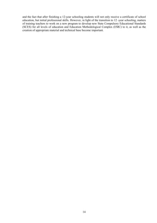 14
and the fact that after finishing a 12-year schooling students will not only receive a certificate of school
education, but initial professional skills. However, in light of the transition to 12 -year schooling, matters
of training teachers to work on a new program to develop new State Compulsory Educational Standards
(SCES) for all levels of education and Education Methodological Complex (EMC) to it, as well as the
creation of appropriate material and technical base become important.
 