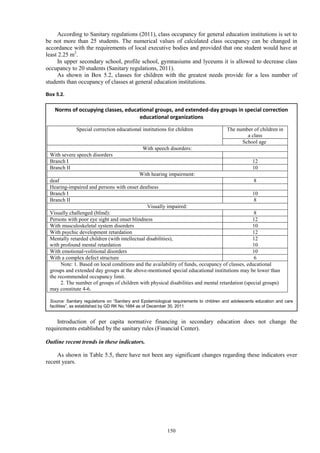 150
According to Sanitary regulations (2011), class occupancy for general education institutions is set to
be not more than 25 students. The numerical values of calculated class occupancy can be changed in
accordance with the requirements of local executive bodies and provided that one student would have at
least 2.25 m2
.
In upper secondary school, profile school, gymnasiums and lyceums it is allowed to decrease class
occupancy to 20 students (Sanitary regulations, 2011).
As shown in Box 5.2, classes for children with the greatest needs provide for a less number of
students than occupancy of classes at general education institutions.
Box 5.2.
Introduction of per capita normative financing in secondary education does not change the
requirements established by the sanitary rules (Financial Center).
Outline recent trends in these indicators.
As shown in Table 5.5, there have not been any significant changes regarding these indicators over
recent years.
Norms of occupying classes, educational groups, and extended-day groups in special correction
educational organizations
Special correction educational institutions for children The number of children in
a class
School age
With speech disorders:
With severe speech disorders
Branch I 12
Branch II 10
With hearing impairment:
deaf 8
Hearing-impaired and persons with onset deafness
Branch I 10
Branch II 8
Visually impaired:
Visually challenged (blind): 8
Persons with poor eye sight and onset blindness 12
With musculoskeletal system disorders 10
With psychic development retardation 12
Mentally retarded children (with intellectual disabilities),
with profound mental retardation
12
10
With emotional-volitional disorders 10
With a complex defect structure 6
Note: 1. Based on local conditions and the availability of funds, occupancy of classes, educational
groups and extended day groups at the above-mentioned special educational institutions may be lower than
the recommended occupancy limit.
2. The number of groups of children with physical disabilities and mental retardation (special groups)
may constitute 4-6.
Source: Sanitary regulations on “Sanitary and Epidemiological requirements to children and adolescents education and care
facilities”, as established by GD RK No.1684 as of December 30, 2011
 