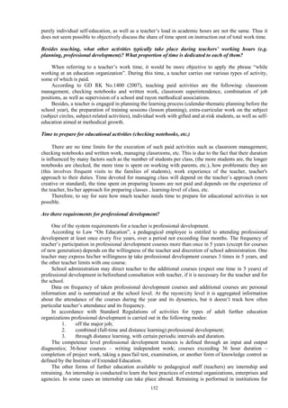 152
purely individual self-education, as well as a teacher’s load in academic hours are not the same. Thus it
does not seem possible to objectively discuss the share of time spent on instruction out of total work time.
Besides teaching, what other activities typically take place during teachers’ working hours (e.g.
planning, professional development)? What proportion of time is dedicated to each of them?
When referring to a teacher’s work time, it would be more objective to apply the phrase “while
working at an education organization”. During this time, a teacher carries out various types of activity,
some of which is paid.
According to GD RK No.1400 (2007), teaching paid activities are the following: classroom
management, checking notebooks and written work, classroom superintendence, combination of job
positions, as well as supervision of a school and rayon methodical associations.
Besides, a teacher is engaged in planning the learning process (calendar-thematic planning before the
school year), the preparation of training sessions (lesson planning), extra-curricular work on the subject
(subject circles, subject-related activities), individual work with gifted and at-risk students, as well as self-
education aimed at methodical growth.
Time to prepare for educational activities (checking notebooks, etc.)
There are no time limits for the execution of such paid activities such as classroom management,
checking notebooks and written work, managing classrooms, etc. This is due to the fact that their duration
is influenced by many factors such as the number of students per class, (the more students are, the longer
notebooks are checked, the more time is spent on working with parents, etc.), how problematic they are
(this involves frequent visits to the families of students), work experience of the teacher, teacher's
approach to their duties. Time devoted for managing class will depend on the teacher’s approach (more
creative or standard), the time spent on preparing lessons are not paid and depends on the experience of
the teacher, his/her approach for preparing classes , learning-level of class, etc.
Therefore, to say for sure how much teacher needs time to prepare for educational activities is not
possible.
Are there requirements for professional development?
One of the system requirements for a teacher is professional development.
According to Law “On Education”, a pedagogical employee is entitled to attending professional
development at least once every five years, over a period not exceeding four months. The frequency of
teacher’s participation in professional development courses more than once in 5 years (except for courses
of new generation) depends on the willingness of the teacher and discretion of school administration. One
teacher may express his/her willingness tp take professional development courses 3 times in 5 years, and
the other teacher limits with one course.
School administration may direct teacher to the additional courses (expect one time in 5 years) of
professional development in beforehand consultation with teacher, if it is necessary for the teacher and for
the school.
Data on frequency of taken professional development courses and additional courses are personal
information and is summarized at the school level. At the rayon/city level it is aggregated information
about the attendance of the courses during the year and its dynamics, but it doesn’t track how often
particular teacher’s attendance and its frequency.
In accordance with Standard Regulations of activities for types of adult further education
organizations professional development is carried out in the following modes:
1. off the major job;
2. combined (full-time and distance learning) professional development;
3. through distance learning, with certain periodic intervals and duration.
The competence level professional development trainees is defined through an input and output
diagnostics; 36-hour courses – writing independent work; courses exceeding 36 hour duration –
completion of project work, taking a pass/fail test, examination, or another form of knowledge control as
defined by the Institute of Extended Education.
The other forms of further education available to pedagogical staff (teachers) are internship and
retraining. An internship is conducted to learn the best practices of external organizations, enterprises and
agencies. In some cases an internship can take place abroad. Retraining is performed in institutions for
 