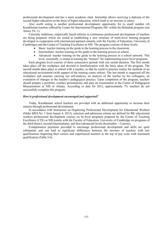 153
professional development and has a more academic slant. Internship allows receiving a diploma of the
second higher education on the basis of higher education, which leads to an increase in salary.
Also worth noting is another professional development opportunity for (a small number of)
Kazakhstani teachers offered by Center for International Programs JSC within the Bolashak program (see
Annex 5A, 1).
Currently ambitious, empirically based reforms in continuous professional development of teachers
are being prepared, which are aimed at establishing a new structure of multi-level training program
developed in cooperation with international partners (mainly with the Faculty of Education, University of
Cambridge) and the Center of Teaching Excellence at NIS. The program consists of three levels:
 Basic: teacher training on the guide to the learning process in the classroom;
 Intermediate: teacher training on the guide to the learning process at school;
 Advanced: teacher training on the guide to the learning process in a school network. This
level, essentially, is aimed at training the “trainers” for implementing lower-level programs.
Each program level consists of three consecutive periods with one month duration. The first month
takes place off the workplace and devoted to familiarization with the basic ideas of the program. The
second month takes place at school with a teacher, so that he could in practice realize the methods in an
educational environment (with support of the training center online). The last month is organized off the
workplace and assumes carrying out self-analysis, an analysis of the teacher by his colleagues, an
evaluation of changes in the teacher’s pedagogical practice. Upon completion of the program, teachers
should prepare a portfolio, conduct presentations and pass an examination at the Center of Pedagogical
Measurements at NIS in Almaty. According to data for 2012, approximately 7% teachers do not
successfully complete this program.
How is professional development encouraged and supported?
Today, Kazakhstani school teachers are provided with an additional opportunity to increase their
salaries through professional development.
In accordance with Instruction on Organizing Professional Development for Educational Workers
(Order MES No. 1 from Januar 4, 2013), selection and admission criteria are defined for RK educational
workers professional development courses on by-level programs prepared by the Center of Teaching
Excellence (CTE) at NIS jointly with the Faculty of Education, University of Cambridge on programs of
the third (basic), second (intermediate), and first (advanced) levels (hereinafter – Courses).
Compensation payments provided to encourage professional development and skills are quite
substantial, and can lead to significant differences between the incomes of teachers with low
qualifications beginning their careers and experienced teachers at the top of pay scale with maximum
qualification (Table 5.6).
 