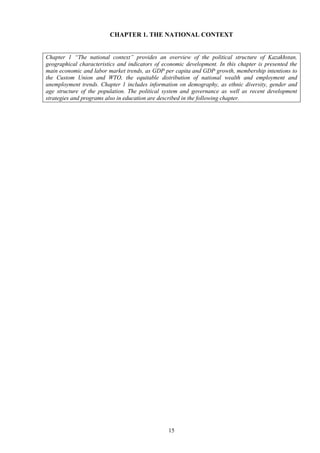 15
CHAPTER 1. THE NATIONAL CONTEXT
Chapter 1 “The national context” provides an overview of the political structure of Kazakhstan,
geographical characteristics and indicators of economic development. In this chapter is presented the
main economic and labor market trends, as GDP per capita and GDP growth, membership intentions to
the Custom Union and WTO, the equitable distribution of national wealth and employment and
unemployment trends. Chapter 1 includes information on demography, as ethnic diversity, gender and
age structure of the population. The political system and governance as well as recent development
strategies and programs also in education are described in the following chapter.
 