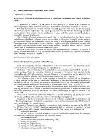 166
5.5 Teaching and learning environment within school
Organisation of learning
What role do individual schools typically have in curriculum development and student assessment
criteria?
As mentioned in Chapter 2, SCES content is developed by NAE. Within SCES curricula and
education programs are developed for each subject. Schools then receive these documents as finalized.
Currently Kazakhstan schools lack specially educated specialists who would be able to develop
school-level curricula, and teachers who would possess not only the skills for developing individual
training plans for their students but also mechanisms to assess each child achievements individually in
terms of the expected development.
The evaluation of student achievements, as of today, is carried out based on the 5-point system,
including general didactic evaluation criteria corresponding to this system grades for written and oral
assignments on Russian and mathematics, criteria and norms of an oral answer and performing practical
(laboratory) work, experiments on physics, chemistry, biology, geography, observations on geography
and biology, and criteria and norms for an oral answer on history and social science. Besides, a common
classification of errors and shortcomings has been developed.
However, criteria-based evaluation has already been implemented in Kazakhstan – it operates at
leading private schools and NIS. NIS teachers have been trained by international experts who cooperate
with Cambridge University in England.
Evaluation and school development
Are school self-evaluation practices well established?
Each school regularly conducts self-evaluation of its own effectiveness. The procedure can be
viewed from two perspectives: the frequency and type of activity.
Evaluation of the current daily work is conducted on weekly, monthly, by the end of a quarter, six
months and year. Under this approach, evaluation is conducted in correlation with work plans for the
requested period, which allows not only tracking the degree of implementation and the quality level of
planned work, but also adjusting plans for the subsequent period in a timely manner.
Self-evaluation by type of activity is also conducted at the end of a certain period, but the emphasis
is placed on some specific issue (e.g. performance and quality of knowledge by subject, the condition of
methodical work, the effectiveness and quality of educational measures, the outcomes of subject weeks,
the effectiveness of school students’ participation in sports competitions at rayon, city levels etc).
In terms of progress and quality of knowledge, self-evaluation begins with reports of teachers. But,
basically, systematic self-evaluation is part of the functional responsibilities of deputy directors school
educational, methodical, scientific, educational (and others, depending on the type and direction of the
school) work.
This work is carried out within the framework of system monitoring of quality and school
effectiveness, and its results are intended for in-school use and generating reports.
In addition to the above-mentioned work, school self-evaluation is conducted within the framework
of the attestation procedure that education organizations must complete according to Law “On Education”
once every five years in a planned manner.
Pursuant to Regulations on education organizations’ state attestation, as approved by GD RK
No. 1270 as of December 24, 2007, educational organizations shall, not later than one month prior to state
certification, submit self-evaluation material to an authorized body according to the following list:
1) general characteristics;
2) the staff structure, including compliance with the qualification requirements for managers,
teaching staff of educational organizations and equivalent persons;
3) the number of students;
4) educational and methodical work and teaching loads;
5) training and guidance;
6) training and tangible assets;
7) training and research laboratories;
8) information resources and the library fund;
 
