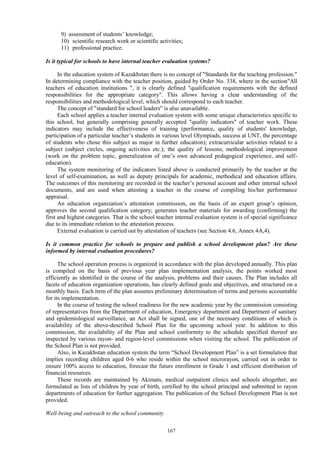 167
9) assessment of students’ knowledge;
10) scientific research work or scientific activities;
11) professional practice.
Is it typical for schools to have internal teacher evaluation systems?
In the education system of Kazakhstan there is no concept of "Standards for the teaching profession."
In determining compliance with the teacher position, guided by Order No. 338, where in the section"All
teachers of education institutions ", it is clearly defined "qualification requirements with the defined
responsibilities for the appropriate category". This allows having a clear understanding of the
responsibilities and methodological level, which should correspond to each teacher.
The concept of "standard for school leaders" is also unavailable.
Each school applies a teacher internal evaluation system with some unique characteristics specific to
this school, but generally comprising generally accepted "quality indicators" of teacher work. These
indicators may include the effectiveness of training (performance, quality of students' knowledge,
participation of a particular teacher’s students in various level Olympiads, success at UNT, the percentage
of students who chose this subject as major in further education); extracurricular activities related to a
subject (subject circles, ongoing activities etc.); the quality of lessons; methodological improvement
(work on the problem topic, generalization of one’s own advanced pedagogical experience, and self-
education).
The system monitoring of the indicators listed above is conducted primarily by the teacher at the
level of self-examination, as well as deputy principals for academic, methodical and education affairs.
The outcomes of this monitoring are recorded in the teacher’s personal account and other internal school
documents, and are used when attesting a teacher in the course of compiling his/her performance
appraisal.
An education organization’s attestation commission, on the basis of an expert group’s opinion,
approves the second qualification category; generates teacher materials for awarding (confirming) the
first and highest categories. That is the school teacher internal evaluation system is of special significance
due to its immediate relation to the attestation process.
External evaluation is carried out by attestation of teachers (see Section 4.6, Annex 4A,4).
Is it common practice for schools to prepare and publish a school development plan? Are these
informed by internal evaluation procedures?
The school operation process is organized in accordance with the plan developed annually. This plan
is compiled on the basis of previous year plan implementation analysis, the points worked most
efficiently as identified in the course of the analysis, problems and their causes. The Plan includes all
facets of education organization operations, has clearly defined goals and objectives, and structured on a
monthly basis. Each item of the plan assumes preliminary determination of terms and persons accountable
for its implementation.
In the course of testing the school readiness for the new academic year by the commission consisting
of representatives from the Department of education, Emergency department and Department of sanitary
and epidemiological surveillance, an Act shall be signed, one of the necessary conditions of which is
availability of the above-described School Plan for the upcoming school year. In addition to this
commission, the availability of the Plan and school conformity to the schedule specified thereof are
inspected by various rayon- and region-level commissions when visiting the school. The publication of
the School Plan is not provided.
Also, in Kazakhstan education system the term “School Development Plan” is a set formulation that
implies recording children aged 0-6 who reside within the school microrayon, carried out in order to
ensure 100% access to education, forecast the future enrollment in Grade 1 and efficient distribution of
financial resources.
These records are maintained by Akimats, medical outpatient clinics and schools altogether, are
formulated as lists of children by year of birth, certified by the school principal and submitted to rayon
departments of education for further aggregation. The publication of the School Development Plan is not
provided.
Well-being and outreach to the school community
 