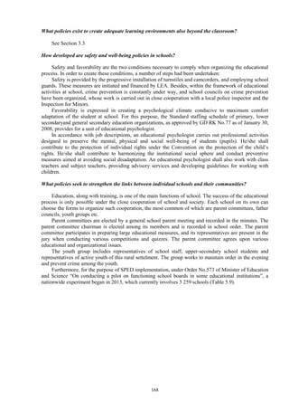 168
What policies exist to create adequate learning environments also beyond the classroom?
See Section 3.3
How developed are safety and well-being policies in schools?
Safety and favorability are the two conditions necessary to comply when organizing the educational
process. In order to create these conditions, a number of steps had been undertaken:
Safety is provided by the progressive installation of turnstiles and camcorders, and employing school
guards. These measures are initiated and financed by LEA. Besides, within the framework of educational
activities at school, crime prevention is constantly under way, and school councils on crime prevention
have been organized, whose work is carried out in close cooperation with a local police inspector and the
Inspection for Minors.
Favorability is expressed in creating a psychological climate conducive to maximum comfort
adaptation of the student at school. For this purpose, the Standard staffing schedule of primary, lower
secondaryand general secondary education organizations, as approved by GD RK No.77 as of January 30,
2008, provides for a unit of educational psychologist.
In accordance with job descriptions, an educational psychologist carries out professional activities
designed to preserve the mental, physical and social well-being of students (pupils). He/she shall
contribute to the protection of individual rights under the Convention on the protection of the child’s
rights. He/she shall contribute to harmonizing the institutional social sphere and conduct preventive
measures aimed at avoiding social disadaptation. An educational psychologist shall also work with class
teachers and subject teachers, providing advisory services and developing guidelines for working with
children.
What policies seek to strengthen the links between individual schools and their communities?
Education, along with training, is one of the main functions of school. The success of the educational
process is only possible under the close cooperation of school and society. Each school on its own can
choose the forms to organize such cooperation, the most common of which are parent committees, father
councils, youth groups etc.
Parent committees are elected by a general school parent meeting and recorded in the minutes. The
parent committee chairman is elected among its members and is recorded in school order. The parent
committee participates in preparing large educational measures, and its representatives are present in the
jury when conducting various competitions and quizzes. The parent committee agrees upon various
educational and organizational issues.
The youth group includes representatives of school staff, upper-secondary school students and
representatives of active youth of this rural settelment. The group works to maintain order in the evening
and prevent crime among the youth.
Furthermore, for the purpose of SPED implementation, under Order No.573 of Minister of Education
and Science “On conducting a pilot on functioning school boards in some educational institutions”, a
nationwide experiment began in 2013, which currently involves 3 259 schools (Table 5.9).
 
