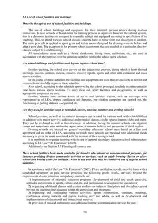 170
5.6 Use of school facilities and materials
Describe the typical use of school facilities and buildings.
The use of school buildings and equipment for their intended purpose occurs during in-class
instruction. In most schools of Kazakhstan the learning process is organized based on the cabinet system,
that is a classroom (cabinet) is assigned to a specific subject and equipped according to specificities of its
teaching. Thus, to attend various subject classes, students have to move from one classroom to another.
The same principle is applied to sport gyms and locker rooms designed for dressing students before and
after a gym class. The exception is for primary school classrooms that are attached to a particular class (or
classes, subject to 2-shift training).
All nonacademic areas such as a library, cloakroom, dining room, auditorium, etc., are used in
accordance with the purpose over the duration identified within the school work schedule.
Are school buildings and facilities used beyond regular school time?
Besides teaching, the school also carries out the educational process, during which it hosts themed
evenings, quizzes, contests, dances, concerts, creative reports, sports and other extra-curricular and mass
sports activities.
In the course of these activities the facilities and equipment are used that are available at school and
required to successfully organize these activities.
Also school, according to the schedule approved by the school principal, regularly in extracurricular
time hosts various sports sections. To carry these out, sport facilities and playgrounds, as well as
appropriate equipment are used.
Besides, schools host various kinds of social and political events, such as meetings with
representatives of LEA, deputy candidates and deputies, pre-election campaigns are carried out, the
functioning of polling stations is organized etc.
Are they used for activities such as remedial courses, tutoring, summer and evening schools?
School premises, as well as its material resources can be used for various work with schoolchildren
in addition to its major activity: additional and remedial classes, circles special interest clubs and more.
They can be fee-based as well as free-of-charge. In addition, during the summer schools can organize
camps and recreational sites within the organization of summer holiday and prevention of child neglect.
Evening schools are located on general secondary education school areas based on a free rent
agreement and an order of LEA, according to which these schools are provided with additional funds
necessary to cover the costs associated with the location of the evening school.
It is prohibited to organize tutoring with the use of general secondary education school infrastructure
according to RK Law “On Education” (2007).
Additionally see Section 3.3 Planning of resource use.
Have school facilities been made available for broader educational or non-educational purposes, for
instance providing diverse community activities or services, such as adult learning classes or after-
school and holiday clubs for children? Refer to any uses that may be considered out of regular school
activities.
In accordance with f the Law "On Education" (2007), PI are entitled to provide, on a fee basis with a
concluded agreement on paid service provision, the following goods (works, services) beyond the
requirements of state education compulsory standards on:
1) implementation of extended education programs (development of child and youth creativity,
aptitudes and interests in sports, culture and arts, and professional development for specialists);
2) organizing additional classes with certain students on subjects (disciplines and discipline cycles)
beyond the teaching time allocated within the curriculum and programs;
3) organizing and conducting various activities: sports competitions, seminars, meetings,
conferences among students and pupils, teaching staff and adults, as well as development and
implementation of educational and instructional material;
4) provision of musical instruments and additional Internet communication services for use;
 