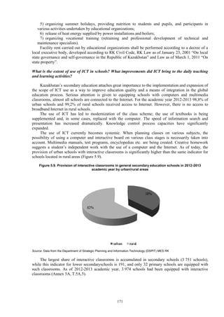171
5) organizing summer holidays, providing nutrition to students and pupils, and participants in
various activities undertaken by educational organizations;
6) release of heat energy supplied by power installations and boilers;
7) organizing vocational training (retraining and professional development of technical and
maintenance specialists).
Facility rent carried out by educational organizations shall be performed according to a decree of a
local executive body, developed according to RK Civil Code, RK Law as of January 23, 2001 “On local
state governance and self-governance in the Republic of Kazakhstan” and Law as of March 1, 2011 “On
state property”.
What is the extent of use of ICT in schools? What improvements did ICT bring to the daily teaching
and learning activities?
Kazakhstan’s secondary education attaches great importance to the implementation and expansion of
the scope of ICT use as a way to improve education quality and a means of integration in the global
education process. Serious attention is given to equipping schools with computers and multimedia
classrooms, almost all schools are connected to the Internet. Fot the academic year 2012-2013 98,8% of
urban schools and 99,2% of rural schools received access to Internet. However, there is no access to
broadband Internet in rural schools.
The use of ICT has led to modernization of the class scheme; the use of textbooks is being
supplemented and, in some cases, replaced with the computer. The speed of information search and
presentation has increased dramatically. Knowledge control process capacities have significantly
expanded.
The use of ICT currently becomes systemic. When planning classes on various subjects, the
possibility of using a computer and interactive board on various class stages is necessarily taken into
account. Multimedia manuals, test programs, encyclopedias etc. are being created. Creative homework
suggests a student’s independent work with the use of a computer and the Internet. As of today, the
provision of urban schools with interactive classrooms is significantly higher than the same indicator for
schools located in rural areas (Figure 5.9).
Figure 5.9. Provision of interactive classrooms in general secondary education schools in 2012-2013
academic year by urban/rural areas
Source: Data from the Department of Strategic Planning and Information Technology (DSPIT) MES RK
The largest share of interactive classrooms is accumulated in secondary schools (3 751 schools),
while this indicator for lower secondaryschools is 191, and only 32 primary schools are equipped with
such classrooms. As of 2012-2013 academic year, 3 974 schools had been equipped with interactive
classrooms (Annex 5A, T.5A.5).
 