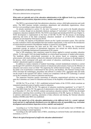 172
5.7 Organisation of education governance
Education administration arrangements
What units are typically part of the education administration at the different levels (e.g. curriculum
development and assessment, inspection services, statistics and analysis)?
The MES is a government body that administers education, science, child rights protection and youth
policy. The MES structure includes committees, departments and subordinate organizations, whose
activity is set according to major objectives and functions.
As already mentioned in section 5.5, the term "curriculum" is not used in the Kazakh education
system. A certain, though not an absolutely identical, analogue of “curriculum” is the notion of the State
compulsory education standards (SCES). The SCES is developed and introduced byNAE (see Chapter 2).
SCES development is implemented on the basis of GD RK No.290 “On the process of developing,
approving and terms of the State compulsory education standards” as of 06.03.2012. Educational
programs are developed by NAE based on SCES.
As of today, the majority of Kazakhstani schools use the 5-grade assessment system. This scale has
no clear evaluation criteria and standards that meet modern requirements, so the need for the introduction
of criteria-based assessment of Kazakhstani students is extensively investigated.
Criteria-based assessment has been used by NIS since 2012. To develop the Criteria-based
assessment concept, an analysis of international experience was carried out which directly involved
University of Cambridge International Examinations (CIE) experts.
Due to NIS uniqueness, their experience cannot be always applied to normal secondary education
schools. To this regard, NAE developed handbook on criteria-based assessment of student achievements.
The handbook defines criteria-based assessment as the process based on comparing students’
achievements with clearly defined, collectively elaborated criteria known in advance to all participants of
the process, which correspond with goals and content of education, contributing to the formation of
students’ educational-cognitive competence.
In addition to routine evaluation of students' knowledge, external standardized evaluation is carried
out through UNT and EEEA (External evaluation of educational achievements). Each year the Minister of
education and science issues an Order “On organizing the unified national testing”. In accordance with
the Order a list of performers is determined for this activity, and deadlines. The National Testing Center
(NTC) develops the technologies, procedures and software to conduct UNT, aggregates data and sends
out the results to the regional UNT offices. Control over compliance with the UNT technology is carried
out by the Committee for Control in Education and Science.
The inspection functions (quality assessment of education organizational activities) are imposed
upon the Committee on Control in Education and Science of the Republic of Kazakhstan (see Annex 5A,
3).
GD RK No.778 as of July 7, 2011 established territorial bodies of the CCFES, which constitute an
integrated centralized system of quality control in education.
According to GD RK No.536 “On approval of education monitoring regulations” as of April 27,
2012 and MES Order No.570 “On approval of administrative data forms within educational monitoring”
as of December 27, 2012, the NCESA conducts and analyses education statistics. NCESA has developed
administrative reporting forms according to the recommendations of the RK Agency on Statistics. Also,
to optimize administrative reporting, automation of data collection and sharing, the National education
database (NEDB) under MES was established.
What is the typical size of the education administration at the different levels (i.e. central, regional,
local) and how is staff typically distributed across the different areas of responsibility (e.g. curriculum
development and assessment, inspection services, statistics and analysis)?
According to p. 8 of the Charter on the MES, the structure and staff number limit of MESRK are
approved according to current legislation.
According to the staff number limit of MES, considering its territorial bodies and subordinate state
institutions, is 2371.5.
What is the typical background of staff in the education administration?
 