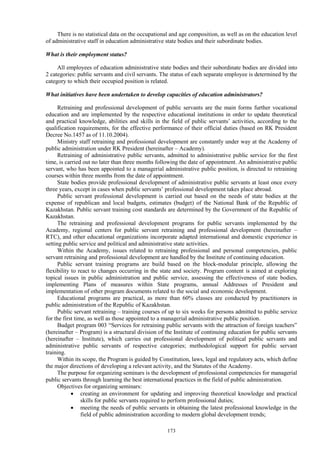 173
There is no statistical data on the occupational and age composition, as well as on the education level
of administrative staff in education administrative state bodies and their subordinate bodies.
What is their employment status?
All employees of education administrative state bodies and their subordinate bodies are divided into
2 categories: public servants and civil servants. The status of each separate employee is determined by the
category to which their occupied position is related.
What initiatives have been undertaken to develop capacities of education administrators?
Retraining and professional development of public servants are the main forms further vocational
education and are implemented by the respective educational institutions in order to update theoretical
and practical knowledge, abilities and skills in the field of public servants’ activities, according to the
qualification requirements, for the effective performance of their official duties (based on RK President
Decree No.1457 as of 11.10.2004).
Ministry staff retraining and professional development are constantly under way at the Academy of
public administration under RK President (hereinafter – Academy).
Retraining of administrative public servants, admitted to administrative public service for the first
time, is carried out no later than three months following the date of appointment. An administrative public
servant, who has been appointed to a managerial administrative public position, is directed to retraining
courses within three months from the date of appointment.
State bodies provide professional development of administrative public servants at least once every
three years, except in cases when public servants’ professional development takes place abroad.
Public servant professional development is carried out based on the needs of state bodies at the
expense of republican and local budgets, estimates (budget) of the National Bank of the Republic of
Kazakhstan. Public servant training cost standards are determined by the Government of the Republic of
Kazakhstan.
The retraining and professional development programs for public servants implemented by the
Academy, regional centers for public servant retraining and professional development (hereinafter –
RTC), and other educational organizations incorporate adapted international and domestic experience in
setting public service and political and administrative state activities.
Within the Academy, issues related to retraining professional and personal competencies, public
servant retraining and professional development are handled by the Institute of continuing education.
Public servant training programs are build based on the block-modular principle, allowing the
flexibility to react to changes occurring in the state and society. Program content is aimed at exploring
topical issues in public administration and public service, assessing the effectiveness of state bodies,
implementing Plans of measures within State programs, annual Addresses of President and
implementation of other program documents related to the social and economic development.
Educational programs are practical, as more than 60% classes are conducted by practitioners in
public administration of the Republic of Kazakhstan.
Public servant retraining – training courses of up to six weeks for persons admitted to public service
for the first time, as well as those appointed to a managerial administrative public position.
Budget program 003 “Services for retraining public servants with the attraction of foreign teachers”
(hereinafter – Program) is a structural division of the Institute of continuing education for public servants
(hereinafter – Institute), which carries out professional development of political public servants and
administrative public servants of respective categories; methodological support for public servant
training.
Within its scope, the Program is guided by Constitution, laws, legal and regulatory acts, which define
the major directions of developing a relevant activity, and the Statutes of the Academy.
The purpose for organizing seminars is the development of professional competencies for managerial
public servants through learning the best international practices in the field of public administration.
Objectives for organizing seminars:
 creating an environment for updating and improving theoretical knowledge and practical
skills for public servants required to perform professional duties;
 meeting the needs of public servants in obtaining the latest professional knowledge in the
field of public administration according to modern global development trends;
 