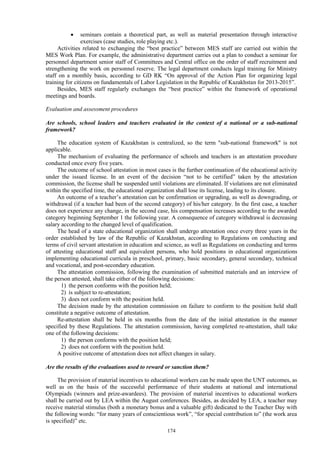 174
 seminars contain a theoretical part, as well as material presentation through interactive
exercises (case studies, role playing etc.).
Activities related to exchanging the “best practice” between MES staff are carried out within the
MES Work Plan. For example, the administrative department carries out a plan to conduct a seminar for
personnel department senior staff of Committees and Central office on the order of staff recruitment and
strengthening the work on personnel reserve. The legal department conducts legal training for Ministry
staff on a monthly basis, according to GD RK “On approval of the Action Plan for organizing legal
training for citizens on fundamentals of Labor Legislation in the Republic of Kazakhstan for 2013-2015”.
Besides, MES staff regularly exchanges the “best practice” within the framework of operational
meetings and boards.
Evaluation and assessment procedures
Are schools, school leaders and teachers evaluated in the context of a national or a sub-national
framework?
The education system of Kazakhstan is centralized, so the term "sub-national framework" is not
applicable.
The mechanism of evaluating the performance of schools and teachers is an attestation procedure
conducted once every five years.
The outcome of school attestation in most cases is the further continuation of the educational activity
under the issued license. In an event of the decision “not to be certified” taken by the attestation
commission, the license shall be suspended until violations are eliminated. If violations are not eliminated
within the specified time, the educational organization shall lose its license, leading to its closure.
An outcome of a teacher’s attestation can be confirmation or upgrading, as well as downgrading, or
withdrawal (if a teacher had been of the second category) of his/her category. In the first case, a teacher
does not experience any change, in the second case, his compensation increases according to the awarded
category beginning September 1 the following year. A consequence of category withdrawal is decreasing
salary according to the changed level of qualification.
The head of a state educational organization shall undergo attestation once every three years in the
order established by law of the Republic of Kazakhstan, according to Regulations on conducting and
terms of civil servant attestation in education and science, as well as Regulations on conducting and terms
of attesting educational staff and equivalent persons, who hold positions in educational organizations
implementing educational curricula in preschool, primary, basic secondary, general secondary, technical
and vocational, and post-secondary education.
The attestation commission, following the examination of submitted materials and an interview of
the person attested, shall take either of the following decisions:
1) the person conforms with the position held;
2) is subject to re-attestation;
3) does not conform with the position held.
The decision made by the attestation commission on failure to conform to the position held shall
constitute a negative outcome of attestation.
Re-attestation shall be held in six months from the date of the initial attestation in the manner
specified by these Regulations. The attestation commission, having completed re-attestation, shall take
one of the following decisions:
1) the person conforms with the position held;
2) does not conform with the position held.
A positive outcome of attestation does not affect changes in salary.
Are the results of the evaluations used to reward or sanction them?
The provision of material incentives to educational workers can be made upon the UNT outcomes, as
well as on the basis of the successful performance of their students at national and international
Olympiads (winners and prize-awardees). The provision of material incentives to educational workers
shall be carried out by LEA within the August conferences. Besides, as decided by LEA, a teacher may
receive material stimulus (both a monetary bonus and a valuable gift) dedicated to the Teacher Day with
the following words: “for many years of conscientious work”, “for special contribution to” (the work area
is specified)” etc.
 