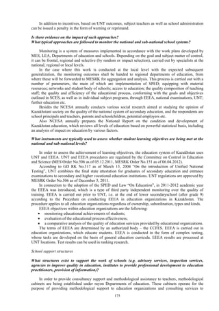 175
In addition to incentives, based on UNT outcomes, subject teachers as well as school administration
can be issued a penalty in the form of warning or reprimand.
Is there evidence on the impact of such approaches?
What typical approaches are followed to monitor the national and sub-national school systems?
Monitoring is a system of measures implemented in accordance with the work plans developed by
MES, LEA, Departments of education and schools. Depending on the goal and subject matter of control,
it can be frontal, regional and selective (by random or impact selection), carried out by specialists at the
national, regional or local levels.
In the case where this work is conducted at the local level with the expected subsequent
generalization, the monitoring outcomes shall be handed to regional departments of education, from
where these will be forwarded to MESRK for aggregation and analysis. This process is carried out with a
number of parameters, the main of which are implementation of SPED; equipping with material
resources; networks and student body of schools; access to education; the quality composition of teaching
staff; the quality and efficiency of the educational process, conforming with the goals and objectives
outlined in SCES, as well as in individual subject programs, through EEEA, national examinations, UNT;
further education etc.
Besides the NCESA annually conducts various social research aimed at studying the opinion of
Kazakhstani society on the quality of the national system of secondary education, and the respondents are
school principals and teachers, parents and schoolchildren, potential employers etc.
Also NCESA annually prepares the National Report on the condition and development of
Kazakhstan education, which reviews all levels of education based on powerful statistical basis, including
an analysis of impact on education by various factors.
What instruments are typically used to assess whether student learning objectives are being met at the
national and sub-national levels?
In order to assess the achievement of learning objectives, the education system of Kazakhstan uses
UNT and EEEA. UNT and EEEA procedures are regulated by the Committee on Control in Education
and Science (MES Order No.506 as of 05.12.2011, MESRK Order No.151 as of 06.04.2012).
According to GD RK No.317 as of March 13, 2004 “On the introduction of Unified National
Testing”, UNT combines the final state attestation for graduates of secondary education and entrance
examinations to secondary and higher vocational education institutions. UNT regulations are approved by
MESRK Order No.506 as of December 5, 2011.
In connection to the adoption of the SPED and Law “On Education”, in 2011-2012 academic year
the EEEA was introduced, which is a type of third party independent monitoring over the quality of
training. EEEA is carried out prior to UNT, i.e. at the end of lower secondaryschool (after grade 9)
according to the Procedure on conducting EEEA in education organizations in Kazakhstan. The
procedure applies to all education organizations regardless of ownership, subordination, types and kinds.
EEEA objectives within education organizations are the following:
 monitoring educational achievements of students;
 evaluation of the educational process effectiveness;
 a comparative analysis of the quality of education services provided by educational organizations.
The terms of EEEA are determined by an authorized body – the CCFES. EEEA is carried out in
education organizations, which educate students. EEEA is conducted in the form of complex testing,
whose tasks are developed on the basis of general education curricula. EEEA results are processed at
UNT locations. Test results can be used in ranking research.
School support structures
What structures exist to support the work of schools (e.g. advisory services, inspection services,
agencies to improve quality in education, institutes to provide professional development to education
practitioners, provision of information)?
In order to provide consultancy support and methodological assistance to teachers, methodological
cabinets are being established under rayon Departments of education. These cabinets operate for the
purpose of providing methodological support to education organizations and consulting services to
 