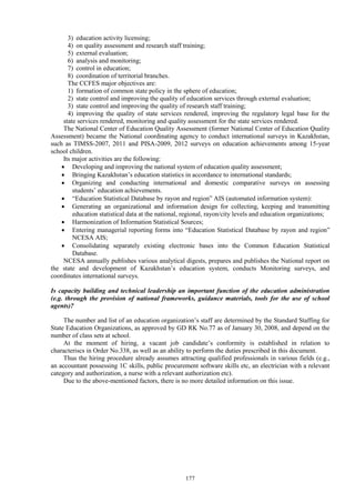 177
3) education activity licensing;
4) on quality assessment and research staff training;
5) external evaluation;
6) analysis and monitoring;
7) control in education;
8) coordination of territorial branches.
The CCFES major objectives are:
1) formation of common state policy in the sphere of education;
2) state control and improving the quality of education services through external evaluation;
3) state control and improving the quality of research staff training;
4) improving the quality of state services rendered, improving the regulatory legal base for the
state services rendered, monitoring and quality assessment for the state services rendered.
The National Center of Education Quality Assessment (former National Center of Education Quality
Assessment) became the National coordinating agency to conduct international surveys in Kazakhstan,
such as TIMSS-2007, 2011 and PISA-2009, 2012 surveys on education achievements among 15-year
school children.
Its major activities are the following:
 Developing and improving the national system of education quality assessment;
 Bringing Kazakhstan’s education statistics in accordance to international standards;
 Organizing and conducting international and domestic comparative surveys on assessing
students’ education achievements.
 “Education Statistical Database by rayon and region” AIS (automated information system):
 Generating an organizational and information design for collecting, keeping and transmitting
education statistical data at the national, regional, rayon/city levels and education organizations;
 Harmonization of Information Statistical Sources;
 Entering managerial reporting forms into “Education Statistical Database by rayon and region”
NCESA AIS;
 Consolidating separately existing electronic bases into the Common Education Statistical
Database.
NCESA annually publishes various analytical digests, prepares and publishes the National report on
the state and development of Kazakhstan’s education system, conducts Monitoring surveys, and
coordinates international surveys.
Is capacity building and technical leadership an important function of the education administration
(e.g. through the provision of national frameworks, guidance materials, tools for the use of school
agents)?
The number and list of an education organization’s staff are determined by the Standard Staffing for
State Education Organizations, as approved by GD RK No.77 as of January 30, 2008, and depend on the
number of class sets at school.
At the moment of hiring, a vacant job candidate’s conformity is established in relation to
characteriscs in Order No.338, as well as an ability to perform the duties prescribed in this document.
Thus the hiring procedure already assumes attracting qualified professionals in various fields (e.g.,
an accountant possessing 1C skills, public procurement software skills etc, an electrician with a relevant
category and authorization, a nurse with a relevant authorization etc).
Due to the above-mentioned factors, there is no more detailed information on this issue.
 