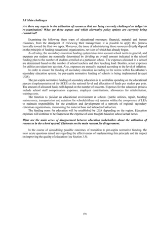 178
5.8 Main challenges
Are there any aspects in the utilisation of resources that are being currently challenged or subject to
re-examination? What are these aspects and which alternative policy options are currently being
considered?
Examining the following three types of educational resources: financial, material and human
resources, from the standpoint of reviewing their management, it is possible to apply this process
basically toward the first two types. Moreover, the issue of administering these resources directly depend
on the principle of funding educational organizations, revision of which has already begun.
As of today, the secondary education funding system takes into account school needs in general, and
expenses per student are nominally determined by dividing an overall amount indicated in the school
funding plan to the number of students enrolled at a particular school. The expenses allocated to a school
are determined based on the number of school teachers and their teaching load. Besides, actual expenses
for utilities are taken into account. Also, expenses are annually indexed according to the level of inflation.
In order to ensure the funding of secondary education according to the norms within Kazakhstan’s
secondary education system, the per-capita normative funding of schools is being implemented (except
UGS).
The per-capita normative funding of secondary education is to centralize spending on the educational
process (implementation of the SCES) at the national level and allocation of funds per student per year.
The amount of allocated funds will depend on the number of students. Expenses for the education process
include school staff compensation expenses, employer contributions, allowances for rehabilitation,
training costs.
The function to provide an educational environment at schools (public utilities, repair, building
maintenance, transportation and nutrition for schoolchildren etc) remains within the competence of LEA
to maintain responsibility for the condition and development of a network of regional secondary
education organizations, maintaining the material base and school infrastructure.
The funding norm for education will be established by LEA depending on the region. Education
expenses will continue to be financed at the expense of local budgets based on school actual needs.
What are the main areas of disagreement between education stakeholders about the utilisation of
resources in the school system? Elaborate on the main reasons for disagreement.
In the course of considering possible outcomes of transition to per-capita normative funding, the
most acute questions raised are regarding the effectiveness of implementing this principle and its impact
on improving the quality of education (see Section 3.5).
 