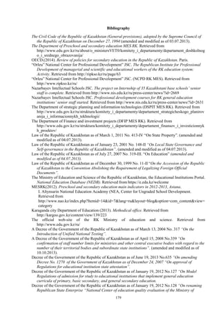 179
Bibliography
The Civil Code of the Republic of Kazakhstan (General provisions), adopted by the Supreme Council of
the Republic of Kazakhstan on December 27, 1994 (amended and modified as of 03.07.2013).
The Department of Preschool and secondary education MES RK. Retrieved from
http://www.edu.gov.kz/ru/about/o_ministersVET0/komitety_i_departamenty/departament_doshkolnog
o_i_srednego_obrazovanija/
OECD.(2014). Review of policies for secondary education in the Republic of Kazakhstan. Paris.
“Orleu” National Center for Professional Development” JSC. The Republican Institute for Professional
Development of managerial and scientific and educational workers of the RK education system:
Activity. Retrieved from http://ripkso.kz/ru/page/63
“Orleu” National Center for Professional Development” JSC. (NCPD RK MES). Retrieved from
http://www.ripkso.kz/ru/
Nazarbayev Intellectual Schools JSC. The project on Internship of 35 Kazakhstani base schools’ senior
staff is complete. Retrieved from http://www.nis.edu.kz/ru/press-center/news/?id=2669
Nazarbayev Intellectual Schools JSC. Professional development courses for RK general education
institutions’ senior staff started. Retrieved from http://www.nis.edu.kz/ru/press-center/news/?id=2631
The Department of strategic planning and information technologies (DSPIT MES RK). Retrieved from
http://www.edu.gov.kz/ru/struktura/komitety_i_departamenty/departament_strategicheskogo_planirov
anija_i_informacionnykh_tekhnologii/
The Department of Finance and investment projects (DFIP MES RK). Retrieved from
http://www.edu.gov.kz/ru/struktura/komitety_i_departamenty/departament_finansov_i_investicionnyk
h_proektov/
Law of the Republic of Kazakhstan as of March 1, 2011 No. 413-IV “On State Property”. (amended and
modified as of 04.07.2013).
Law of the Republic of Kazakhstan as of January 23, 2001 No. 148-II “On Local State Governance and
Self-governance in the Republic of Kazakhstan”. (amended and modified as of 04.07.2013).
Law of the Republic of Kazakhstan as of July 27, 2007 No. 319-III. “On Education” (amended and
modified as of 04.07.2013).
Law of the Republic of Kazakhstan as of December 30, 1999 No. 11-II “On the Accession of the Republic
of Kazakhstan to the Convention Abolishing the Requirement of Legalizing Foreign Official
Documents”.
The Ministry of Education and Science of the Republic of Kazakhstan, the Educational Institutions Portal.
National Education Database (NEDB). Retrieved from https://e.edu.kz/welcome
MESRK(2012). Preschool and secondary education main indicators in 2012-2013, Astana.
I. Altynsarin National Education Academy (NEA, Center for Ungraded School Development.
Retrieved from
http://www.nao.kz/index.php?Itemid=14&id=7&lang=ru&layout=blog&option=com_content&view=
category
Karaganda city Department of Education (2013). Methodical office. Retrieved from
http://kargoo.gov.kz/content/view/139/223
The official web-site of the RK Ministry of education and science. Retrieved from
http://www.edu.gov.kz/ru/
A Decree of the Government of the Republic of Kazakhstan as of March 13, 2004 No. 317 “On the
Introduction of Unified National Testing”.
A Decree of the Government of the Republic of Kazakhstan as of April 15, 2008 No.339 “On
confirmation of staff number limits for ministries and other central executive bodies with regard to the
number of their territorial bodies and subordinate state institutions”. (amended and modified as of
10.10.2013).
Decree of the Government of the Republic of Kazakhstan as of June 19, 2013 No.635 “On amending
Decree No. 1270 of the Government of Kazakhstan as of December 24, 2007 “On approval of
Regulations for educational institution state attestation”.
Decree of the Government of the Republic of Kazakhstan as of January 19, 2012 No.127 “On Model
Regulations of admission for study to educational institutions that implement general education
curricula of primary, basic secondary, and general secondary education.
Decree of the Government of the Republic of Kazakhstan as of January 19, 2012 No.128 “On renaming
Republican State Enterprise “National Center of education quality evaluation of the Ministry of
 