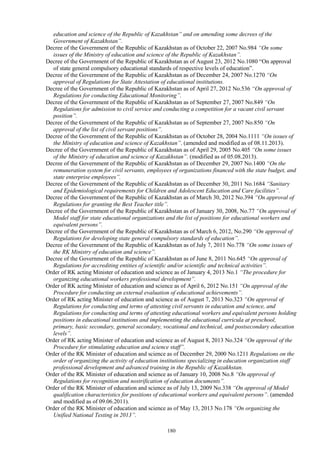 180
education and science of the Republic of Kazakhstan” and on amending some decrees of the
Government of Kazakhstan”.
Decree of the Government of the Republic of Kazakhstan as of October 22, 2007 No.984 “On some
issues of the Ministry of education and science of the Republic of Kazakhstan”.
Decree of the Government of the Republic of Kazakhstan as of August 23, 2012 No.1080 “On approval
of state general compulsory educational standards of respective levels of education”.
Decree of the Government of the Republic of Kazakhstan as of December 24, 2007 No.1270 “On
approval of Regulations for State Attestation of educational institutions.
Decree of the Government of the Republic of Kazakhstan as of April 27, 2012 No.536 “On approval of
Regulations for conducting Educational Monitoring”.
Decree of the Government of the Republic of Kazakhstan as of September 27, 2007 No.849 “On
Regulations for admission to civil service and conducting a competition for a vacant civil servant
position”.
Decree of the Government of the Republic of Kazakhstan as of September 27, 2007 No.850 “On
approval of the list of civil servant positions”.
Decree of the Government of the Republic of Kazakhstan as of October 28, 2004 No.1111 “On issues of
the Ministry of education and science of Kazakhstan”. (amended and modified as of 08.11.2013).
Decree of the Government of the Republic of Kazakhstan as of April 29, 2005 No.405 “On some issues
of the Ministry of education and science of Kazakhstan”. (modified as of 05.08.2013).
Decree of the Government of the Republic of Kazakhstan as of December 29, 2007 No.1400 “On the
remuneration system for civil servants, employees of organizations financed with the state budget, and
state enterprise employees”.
Decree of the Government of the Republic of Kazakhstan as of December 30, 2011 No.1684 “Sanitary
and Epidemiological requirements for Children and Adolescent Education and Care facilities”.
Decree of the Government of the Republic of Kazakhstan as of March 30, 2012 No.394 “On approval of
Regulations for granting the Best Teacher title”.
Decree of the Government of the Republic of Kazakhstan as of January 30, 2008, No.77 “On approval of
Model staff for state educational organizations and the list of positions for educational workers and
equivalent persons”.
Decree of the Government of the Republic of Kazakhstan as of March 6, 2012, No.290 “On approval of
Regulations for developing state general compulsory standards of education”.
Decree of the Government of the Republic of Kazakhstan as of July 7, 2011 No.778 “On some issues of
the RK Ministry of education and science”.
Decree of the Government of the Republic of Kazakhstan as of June 8, 2011 No.645 “On approval of
Regulations for accrediting entities of scientific and/or scientific and technical activities”.
Order of RK acting Minister of education and science as of January 4, 2013 No.1 “The procedure for
organizing educational workers professional development”.
Order of RK acting Minister of education and science as of April 6, 2012 No.151 “On approval of the
Procedure for conducting an external evaluation of educational achievements”.
Order of RK acting Minister of education and science as of August 7, 2013 No.323 “On approval of
Regulations for conducting and terms of attesting civil servants in education and science, and
Regulations for conducting and terms of attesting educational workers and equivalent persons holding
positions in educational institutions and implementing the educational curricula at preschool,
primary, basic secondary, general secondary, vocational and technical, and postsecondary education
levels”.
Order of RK acting Minister of education and science as of August 8, 2013 No.324 “On approval of the
Procedure for stimulating education and science staff”.
Order of the RK Minister of education and science as of December 29, 2000 No.1211 Regulations on the
order of organizing the activity of education institutions specializing in education organization staff
professional development and advanced training in the Republic of Kazakhstan.
Order of the RK Minister of education and science as of January 10, 2008 No.8 “On approval of
Regulations for recognition and nostrification of education documents”.
Order of the RK Minister of education and science as of July 13, 2009 No.338 “On approval of Model
qualification characteristics for positions of educational workers and equivalent persons”. (amended
and modified as of 09.06.2011).
Order of the RK Minister of education and science as of May 13, 2013 No.178 “On organizing the
Unified National Testing in 2013”.
 
