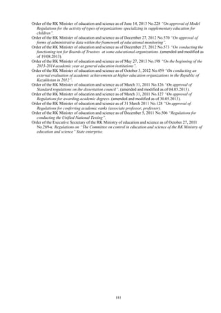 181
Order of the RK Minister of education and science as of June 14, 2013 No.228 “On approval of Model
Regulations for the activity of types of organizations specializing in supplementary education for
children”.
Order of the RK Minister of education and science as of December 27, 2012 No.570 “On approval of
forms of administrative data within the framework of educational monitoring”.
Order of the RK Minister of education and science as of December 27, 2012 No.573 “On conducting the
functioning test for Boards of Trustees at some educational organizations. (amended and modified as
of 19.08.2013).
Order of the RK Minister of education and science as of May 27, 2013 No.198 “On the beginning of the
2013-2014 academic year at general education institutions”.
Order of the RK Minister of education and science as of October 3, 2012 No.459 “On conducting an
external evaluation of academic achievements at higher education organizations in the Republic of
Kazakhstan in 2012”.
Order of the RK Minister of education and science as of March 31, 2011 No.126 “On approval of
Standard regulations on the dissertation council”. (amended and modified as of 04.05.2013).
Order of the RK Minister of education and science as of March 31, 2011 No.127 “On approval of
Regulations for awarding academic degrees. (amended and modified as of 30.05.2013).
Order of the RK Minister of education and science as of 31 March 2011 No.128 “On approval of
Regulations for conferring academic ranks (associate professor, professor).
Order of the RK Minister of education and science as of December 5, 2011 No.506 “Regulations for
conducting the Unified National Testing”.
Order of the Executive Secretary of the RK Ministry of education and science as of October 27, 2011
No.289-к. Regulations on “The Committee on control in education and science of the RK Ministry of
education and science” State enterprise.
 