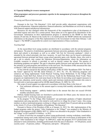 183
6.1 Capacity building for resource management
What programmes and processes guarantee expertise in the management of resources throughout the
school system?
Financing and Physical Infrastructure
Pursuant to the Law “On Education”, LEA shall provide public educational organizations with
physical infrastructure. Education authorities, financial authorities, and Maslikhats are involved in dealing
with financial support and physical infrostructure.
Resources are also managed within the framework of the comprehensive plan of development of
individual regions and cities for a certain period. These plans are to be approved by Resolutions of the
Government. Information on their implementation progress is submitted to the MEBP no later than
January 20 and July 20. Based on the results for a six-month period, the MEBP submits the summarized
information on the progress of the Plan implementation to the Government no later than February 1 and
August 1. The MEBP is responsible for control over implementation of these resolutions.
Teaching Staff
At the rayon/oblast level young teachers are distributed in accordance with the national programs
and projects. The practive of preliminary agreements between university graduates, before the defense of
thesis and schools is developed; as well as so called “Job Fair for University graduates”, which is
attended by the school principals who have vacancies. At such Fairs there can be reaced a preliminary
agreement between principal and future young school specialist upon a job. Besides, those, who wish to
get a job in schools, may contact the Education Divisions/Departments, where the information on
available vacancies in schools is provided, as well as directly contact the school. The practice of
distributing graduates not applied. The gap in education quality between rural and urban areas has led to
the initiation of youth programs and initiatives in the rural area. The President of RK announced this idea
on March 5, 2007 at the national meeting on the agricultural sector.
In line with the concept for the national youth policy of RK till 2020 “Kazakhstan-2020: The Path to
the Future” approved by GD RK dated February 27, 2013, No. 191, the following programs and
initiatives are being implemented: Youth Practical Training, Green Motherland, To the Village After
Graduation, Youth Skill Pool, School of Civil Service, Youth for the Motherland, Rural Youth. These
programs are implemented in the rural areas based on the Rules for providing social support measures to
health care, education, social security, culture, sports and veterinary medicine professionals who come to
live and work in rural areas approved by GD RK dated February 18, 2009, No. 183.
The scope of social support was approved in accordance with these Rules in the form of:
 First settlement allowance in the amount equal to seventy-fold monthly calculation index (TKZ
1852);
 Social housing support – publicly funded loan in the amount that does not exceed 630-fold
monthly calculation index;
Publicly funded housing loans are furnished to professionals for fifteen years; the interest rate on
these loans is 0.01 % of the loan amount per annum.
In the program “To the Village After Graduation” can participate graduates of higher educational
organisations and yong specialist, who intend to work and live in village for at least 5 years. Also young
teachers on above mentioned programs working in villages can benefit from 25 percent add-up according
to the Article 53 of Law of the Republic of Kazakhstan “On Education”.
Pursuant to Decree of the President of RK as of January 16, 2013, No. 466, implementation of the
budget programs under the project “After Graduation to the Village!” was assigned to the Ministry of
Regional Development of RK (MRD). KZT 8.1. billion was allocated to the project “After Graduation to
the Village” in 2013 and KZT 4.9 billion – in 2012.
A variety of activities are arranged to attract young professionals: training workshops, round tables,
competitions among rural youth, National Forum of Rural Youth with involvement of participants of the
project “After Graduation to the Village!” In 2009-2012, under this program 24 577 professionals were
attracted to rural communities, including professionals from the area of education – 18 164 persons, social
security sector – 25 persons, culture – 769 persons, and sports – 268 persons.
 