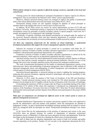 184
Which policies attempt to ensure capacity to effectively manage resources, especially at the local and
school levels?
Training courses for school leadership are arranged in Kazakhstan to improve capacity for effective
management. They are provided by the National Center “Orleu” and its regional branches.
Moreover, distance advanced training courses are arranged to improve the quality of professional
skills of the school administration from rural and remote areas (Orleu NCAT, 2013).
Professional training courses are also regularly arranged for deputies of school principals to
introduce them to the changes that occur in various areas of school activities.
In addition, NCAT Orleu carries out courses for school administration on base of CE NIS and
Nazarbayev University. Professional training is organized in the framework of Program of professional
development courses for principals of general secondary schools in special program, which lasts for 9
months, developed by CE in cooperation with Cambridge University.
Periodically, if required, workshops with detailed consultations are arranged under the auspices of
the rayon/city financial authorities alonf with their education departments to coordinate activities of
school accountants who are directly involved in disbursement of funds received by schools.
Are there any competency frameworks for the selection of school leadership, or professional
development programmes that support the resource management capacities of schools?
Selection for vacancies of school principles is carried out in accordance with Order No. 57.
Competitive selection of leaders of public secondary education organizations is carried out to determine
compliance with professional and personal characteristics of a candidate.
Competitive selection of leaders of public secondary education organizations is carried out by the
education authorities, which supervise an educational organization that has a vacancy.
Advanced training courses for school administration (school principals and their deputies in different
areas) have been and are currently arranged by advanced training institutions. However, in view of the
changes that occur in the secondary education system, this process also undergoes modernization.
The work of professional development for the leaders of educational organizations consists of the
following areas: theory and methodology of education management, state of education in RK, methods of
education management, theory and methodology of school management, and contemporary social and
cultural aspects of school management (OECD, 2014).
Innovation-focused approaches to advanced training are aimed at updating the training programs,
enhancing their practical orientation, applying interactive technologies and using the possibility to take
these training courses on-line.
Moreover, in 2013, under the auspices of the Center of Excellence of the NIS and Nazarbayev
University, 9-month advanced training courses were initiated for 250 school principals. The training
program was developed by the CE together with the Faculty of Education of the University of Cambridge.
In developing the experience of NIS on a larger scale, the Project on internship training of the school
adminstration of 35 schools of RK (where this experience is introduced) was implemented under the
auspices of the Nazarbayev University from June to October 2013. More than 70 school administration
professionals (school principals and their deputies from different areas) participated in this project (PSED
MES RK).
What types of competencies are developed for different actors in the school system to ensure an
effective management of resources?
Standard Qualification Characteristics for teachers and persons equated to them were approved to
provide the administrative staff and teachers with guidance, where the requirements are attached to
pedagogical workers. As part of professional development trainings teaching staff are trained to various
skills (eg, managerial skills for principals see Annex "Professional development trainings") (see Annex
6A, 1).
In the Action Plan for the implementation of the priorities of education and science in the years
2014-2016, there are planned seminars for workers of departments of education, professional
development courses of Methodists of oblast and rayon education divisions and departments. Work has
also begun on the development of criteria for evaluating the effectiveness of school principals.
The staff of oblast and city education departments may consist of both civil servants and public
servants depending on his position. Number of civil servants in the department determined the LEA.
 