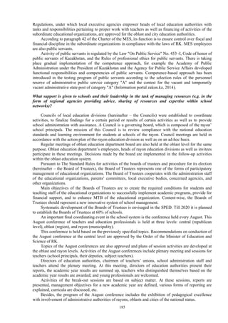 185
Regulations, under which local executive agencies empower heads of local education authorities with
tasks and responsibilities pertaining to proper work with teachers as well as financing of activities of the
subordinate educational organizations, are approved for the oblast and city education authorities.
According to paragraph 42 of the Charter of the MES, its function is to ensure control over fiscal and
financial discipline in the subordinate organizations in compliance with the laws of RK. MES employees
are also public servants.
Activity of public servants is regulated by the Law "On Public Service" No. 453 -I, Code of honor of
public servants of Kazakhstan, and the Rules of professional ethics for public servants. There is taking
place gradual implementation of the competence approach, for example the Academy of Public
Administration under the President of Kazakhstan and the Agency for Public Service Affairs developed
functional responsibilities and competencies of public servants. Competence-based approach has been
introduced in the testing program of public servants according to the selection rules of the personnel
reserve of administrative public service category "A" and the contest for the vacant and temporarily
vacant administrative state post of category "A" (Information portal zakon.kz, 2014).
What support is given to schools and their leadership in the task of managing resources (e.g. in the
form of regional agencies providing advice, sharing of resources and expertise within school
networks)?
Councils of local education divisions (hereinafter – the Councils) were established to coordinate
activities, to finalize findings for a certain period or results of certain activities as well as to provide
school administration with assistance. A Council is a governing board, which is composed of the rayon’
school principals. The mission of this Council is to review compliance with the national education
standards and learning environment for students at schools of the rayon. Council meetings are held in
accordance with the action plan of the rayon education division as well as on an ad-hoc basis.
Regular meetings of oblast education department board are also held at the oblast level for the same
purpose. Oblast education department’s employees, heads of rayon education divisions as well as invitees
participate in these meetings. Decisions made by the board are implemented in the follow-up activities
within the oblast education system.
Pursuant to The Standard Rules for activities of the boards of trustees and procedure for its election
(hereinafter – the Board of Trustees), the Board of Trustees represents one of the forms of participatory
management of educational organizations. The Board of Trustees cooperates with the administration staff
of the educational organizations, parents’ committees, local executive bodies, concerned agencies, and
other organizations.
Main objectives of the Boards of Trustees are to create the required conditions for students and
teaching staff of the educational organizations to successfully implement academic programs, provide for
financial support, and to enhance MTB of the educational organization. Content-wise, the Boards of
Trustees should represent a new innovative system of school management.
Systematic development of the Boards of Trustees is envisaged in the SPED. Till 2020 it is planned
to establish the Boards of Trustees at 60% of schools.
An important final coordinating event in the school system is the conference held every August. This
August conference of teachers and education professionals is held at three levels: central (republican
level), oblast (region), and rayon (municipality).
This conference is held based on the previously specified topics. Recommendations on conduction of
the August conference at the central level are approved by the Order of the Minister of Education and
Science of RK.
Topics of the August conferences are also approved and plans of session activities are developed at
the oblast and rayon levels. Activities of the August conferences include plenary meeting and sessions for
teachers (school principals, their deputies, subject teachers).
Directors of education authorities, chairmen of teachers’ unions, school administration staff and
teachers attend the plenary meeting. At this meeting, directors of education authorities present their
reports, the academic year results are summed up, teachers who distinguished themselves based on the
academic year results are awarded, and young professionals are welcomed.
Activities of the break-out sessions are based on subject matter. At these sessions, reports are
presented, management objectives for a new academic year are defined, various forms of reporting are
explained, curricula are discussed, etc.
Besides, the program of the August conference includes the exhibition of pedagogical excellence
with involvement of administrative authorities of rayons, oblasts and cities of the national status.
 