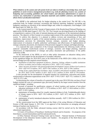 186
What initiatives at the system and sub-system levels are taken to build up a knowledge base, tools and
guidelines to assist resource management procedures (e.g. tools for planning resource use, systems of
budgeting and accounting, guidelines for school leaders and education administrators to report on
resource use, instructions to purchase education materials and establish contracts, and information
about choices of education materials)?
The MEBP is the authorized body for budget planning at the central level. The MF RK is the
authorized body for budget execution, accounting and financial reporting, budgetary accounting and
budgetary reporting on execution of the national budget and, within its competence, local budgets. (GD
RK dated April 24, 2008, No. 387).
At the system/central level the Concept of Improvement of the Results-based National Planning was
approved by GD RK dated August 2, 2013, No. 765. The Concept was developed based on the findings of
a comprehensive analysis of the state of national planning and comparison of the international planning
practices. The objective of this Concept is to continue improvement of the results-based national planning
system. To achieve this objective it is planned to address revision and streamlining of laws and
regulations, improvement of quality of the national planning system documents and the level of their
implementation, provision for relationship between strategic, economic and budget planning,
improvement of evaluation of public authorities’ performance and effectiveness of implementation of
strategic and policy documents, development of the personnel engaged in strategic and budget planning.
It is expected that upon completion of the Concept implementation the following results will be
achieved: sustainable results-based system of strategic, economic and budget planning, improved
effectiveness of implementation of strategic and policy documents and performance of the public
authorities of RK.
In the framework of the SPED, as well as other policy documents on education taking active
measures of state support for the development of secondary education.
In the republican budget for 2014-2016 years in the framework of the SPED (2011-2020), LEA of the
national budget provides targeted current transfers:
 Installation of education equipment of physics, chemistry, biology cabinets in public institutions
of basic secondary and secondary education in 2014 - KZT 2 331,2 million;
 salary increase of teachers who passed professional development courses of three-level system in
2014 - KZT 4 671.8 million, 2015 - KZT 8 704.5 million, in 2016 - KZT 13 388,1 million;
 testing of per capita financing of primary, basic secondary and general secondary education in
the 2014 - KZT 12 076.7 million, in 2015 - KZT 21 971,1 million, in 2016 - KZT 32 759,4 million.
It also provides for the development of targeted transfers for construction, renovation and seismic
reinforcement of education organizations in the 2014 - KZT 73 953.5 2015 - KZT 572.1 million 51, 2016
- KZT 51 572.1 mln.
In determining the volume of transfers of a general type in the years 2014-2016 the cost base of local
budgets include the costs of a permanent type, previously funded by the target current transfers from the
republican budget , including :
 increase of payment for qualification category of school teachers and teachers of pre-school
education institutions in 2014 - KZT 11 727,6 million, in 2015 - KZT 12 148,4 million, in 2016 -
KZT 12 425,3 million;
 maintenance of boarding school for visually impaired children in Esik, Yenbekshikazakh district
of Almaty region in 2014 - KZT 170.3 million, in 2015 - KZT 167.2 million, in 2016 - KZT
171.9 million;
 maintenance of newly introduced education facilities annually - KZT 2 209.4 million for 2014 -
2016 (MEBP).
At the system/central level the MES approved the Order of the acting Minister of Education and
Science of RK dated January 4, 2013 (No. 1) on approval of the Instruction on arranging advanced
training of teachers (see Section 6.1).
In accordance with the Order, advanced training courses shall be carried out by the following
educational organizations:
1) Center of Excellence of Nazarbayev Intellectual Schools and its branches – for programs of the
third (basic), second (intermediate) and first (advanced) levels;
2) Orleu National Advanced Training Center and its branch – National Institute of Professional
Development of the Education System Leaders and Teachers – for programs of the third (basic) and
second (intermediate) levels.
 