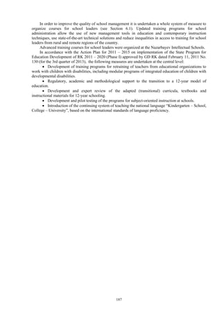 187
In order to improve the quality of school management it is undertaken a whole system of measure to
organize courses for school leaders (see Section 6.1). Updated training programs for school
administration allow the use of new management tools in education and contemporary instruction
techniques, use state-of-the-art technical solutions and reduce inequalities in access to training for school
leaders from rural and remote regions of the country.
Advanced training courses for school leaders were organized at the Nazarbayev Intellectual Schools.
In accordance with the Action Plan for 2011 – 2015 on implementation of the State Program for
Education Development of RK 2011 – 2020 (Phase I) approved by GD RK dated February 11, 2011 No.
130 (for the 3rd quarter of 2013), the following measures are undertaken at the central level:
 Development of training programs for retraining of teachers from educational organizations to
work with children with disabilities, including modular programs of integrated education of children with
developmental disabilities.
 Regulatory, academic and methodological support to the transition to a 12-year model of
education.
 Development and expert review of the adapted (transitional) curricula, textbooks and
instructional materials for 12-year schooling.
 Development and pilot testing of the programs for subject-oriented instruction at schools.
 Introduction of the continuing system of teaching the national language “Kindergarten – School,
College – University”, based on the international standards of language proficiency.
 