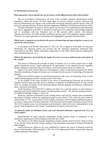 188
6.2 Monitoring of resource use
What approaches exist to monitor the use of resources at the different levels of the school system?
The use of resources is monitored at all levels of the secondary education administration system
(republican, oblast and rayon). All three major types of resources (human resources, financial, and
physical infrastructure) are subject to the system-wide monitoring along the upward vertical: school 
rayon/city education division  oblast education department Ministry of Education and Science of RK.
The data submitted in the form of various reports (see Section 6.3) is summarized at each subsequent
level and is aggregated at the MES. It should be noted that as LEA administer school budget programs
and in accordance with the Education Law of RK provide public schools with physical
infrastructure/facilities, the MES monitors distribution and use only of the republican targeted transfers.
Therefore, two major approaches to monitoring can be highlighted: systematic and hierarchical.
Which actors or agencies are involved in the process of monitoring and supervising how resources are
used in the school system?
In accordance with GD RK dated April 27, 2012, No. 536 on approval of the Rules for Education
Monitoring, the following entities are involved into the education monitoring: authorized body
represented by the MES, ARKS, subordinate organizations of the MES (oblast education departments,
rayon education divisions, etc.).
What is the importance of monitoring the equity of resource use across student groups and regions of
the country?
The essence of following the principle of equity of resource use is to achieve equal access to high-
quality educational services, equal opportunities for participation in the education process regardless
gender, language of instruction, place of residence, social and economic status of a student, etc.
Equity is one of the critical objectives of Kazakhstan’s system of education envisaged in the SPED.
Therefore, monitoring of equity of resource use is included into the process of monitoring of the national
program.
Main issues and their triggers are revealed and analyzed in the course of monitoring, which, in turn,
enables taking adequate measures to timely resolve these issues.
As an example of the issues revealed in the course of monitoring the following can be held up:
Disparity between rural and urban areas in relation to availability of qualified teachers. In rural schools
there is a shortage of teachers for the following subjects: Russian language and literature, mathematics,
music, chemistry, and English.
At the beginning of the 2012-2013 academic year there was a need for teachers in rural schools, in
particular rural school needed 678 teachers: Kazakh-speaking schools – 453, Russian-speaking schools –
225 (PSED of MESRK, Chapter 3, Table 3.9).
Moreover, qualitative composition of the teaching staff in rural and city schools varies considerably:
the number of teachers without any qualification grade in rural schools is 16%, while the same number in
urban schools is 7.8%. In rural areas (7%) the number of teachers with the highest qualification grade is
less than in urban areas (9%) (Key Indicators of the Preschool and Secondary Education System for the
2012-2013 academic year). A set of measures was developed to address this issue: implementation of the
project “After Graduation to the Village!” establishment of resource centers for UGS.
Are financial audits of individual schools and local education authorities organised and, if so, by
which entities?
Responsibilities of oblast education departments include internal control of compliance of the
subordinate organizations with the budgetary and other laws of RK.
The structure of the oblast education department includes internal control divisions. Main activities
of the internal control divisions include auditing of the educational organizations financed through the
oblast budgets.
Audit commissions, which are PI, were established to improve the system of financial control by
Decree of the President of RK dated May 2, 2011, No. 67 on improvement of the external public financial
control authorities in the regions.
 