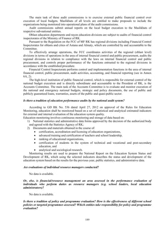 189
The main task of these audit commissions is to exercise external public financial control over
execution of local budgets. Maslikhats of all levels are entitled to make proposals to include the
organizations being monitored into operational plans of the audit commissions.
Audit commissions submit annual reports on the local budget execution to the Maslikhats of
respective sub-national entities.
Oblast education departments and rayon education divisions are subject to audits of financial control
inspectorates of the Ministry of Finance of RK.
Pursuant to the Regulation on the FCC of MF RK has regional divisions including Financial Control
Inspectorates for oblasts and cities of Astana and Almaty, which are controlled by and accountable to the
Committee.
To effectively arrange operations, the FCC coordinates activities of the regional (oblast level)
divisions in terms of operations in the area of internal financial control and public procurement, audits the
regional divisions in relation to compliance with the laws on internal financial control and public
procurement, and controls proper performance of the functions entrusted to the regional divisions in
accordance with the established procedure.
Financial Control Inspectorate performs control and implementation functions in the area of internal
financial control, public procurement, audit activities, accounting, and financial reporting (see in Annex
6A, 2).
The high-level institution of public financial control, which is responsible for external control of the
national budget execution and is directly subordinate and accountable to the President of RK, is the
Accounts Committee. The main task of the Accounts Committee is to evaluate and monitor execution of
the national and emergency national budgets, strategic and policy documents, the use of public and
publicly guaranteed loans, warranties, assets of the public and quasi-public sector.
Is there a tradition of education performance audits by the national audit system?
According to GD RK No. 536 dated April 27, 2012 on approval of the Rules for Education
Monitoring, education shall be monitored based on a set of statistical and analytical estimated indicators
for external and internal evaluation of the education system quality.
Education monitoring involves continuous monitoring and storage of data based on:
1) National statistics and administrative data forms approved by the decision of the authorized body
and agreed with the Statistics Agency of RK;
2) Documents and materials obtained in the course of:
 certification, accreditation and licensing of education organizations,
 advanced training and certification of teachers and school leadership,
 ranking of educational organizations,
 certification of students in the system of technical and vocational and post-secondary
education, and
 analytical and sociological research.
Monitoring results are used to prepare the National Report on the Education System Status and
Development of RK, which using the selected indicators describes the status and development of the
education system based on the results for the previous year, public statistics, and administrative data.
Are evaluations of individual resource managers conducted?
No data is available.
Or, else, is financial/resource management an area assessed in the performance evaluation of
individuals who perform duties as resource managers (e.g. school leaders, local education
administrators)?
No data is available.
Is there a tradition of policy and programme evaluation? How is the effectiveness of different school
policies or targeted programmes assessed? Which entities take responsibility for policy and programme
evaluation?
 
