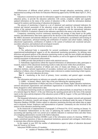 190
Effectiveness of different school policies is assessed through education monitoring, which is
implemented according to the Rules for Education Monitoring approved by GD RK dated April 27, 2012,
No. 536.
Education is monitored to provide for information support to development and implementation of the
education policy, to provide the education authorities with current, complete, reliable and regularly
updated information on the status of the system of education in RK, to build the information database
required for analysis and forecasting of education development.
The process of monitoring is based on a set of statistical and analytical estimated indicators for
external and internal assessment of the education system quality (except for the in-house education
system of the national security agencies), as well as for comparison with the international indicators
(OECD, UNESCO). Evaluation is based on the indicators specified in the annex to the above Rules.
Compulsory monitoring involves continuous monitoring and storage of data based on the public
statistics and administrative data forms approved by the decision of the authorized body and agreed with
the ARKS; documents and materials obtained in the course of certification, accreditation and licensing of
education organizations, advanced training and certification of teachers and school leaders, ranking of
educational organizations, certification of students in the system of technical and vocational and post-
secondary education, and analytical and sociological research.
Monitoring has a four-tier hierarchical structure:
Tier 1:
1) The authorized body is responsible for sectoral coordination of program/maintenance and
organizational/methodological support to all the educational monitoring procedures, for defining main
directions and general analysis of the education monitoring results to make the most reliable and adequate
management decisions that meet the demands of the situation, as well as for approval of the procedure for
external assessment of educational achievements;
2) ASRK provides data produced in nation-wide statistical surveys;
3) Subordinate organizations submit the required information on administrative data, participate in
research, analysis of the educational monitoring results to make decisions within their jurisdiction;
Tier 2 – education authorities of oblasts and cities of Astana and Almaty, as well as higher
education institutes, national organizations of secondary, technical and vocational education. Education
authorities of oblasts, cities of Astana and Almaty make a decision to conduct monitoring in their regions;
Tier 3 – rayon (city) education divisions;
Tier 4 – monitoring at the level of primary, lower secondary and general upper secondary
education.
The information and reports on indicators are annually submitted to the authorized body by:
1) ASRK – in January, March, April, May of the year following the reporting period;
2) Education departments of oblasts and cities of Astana and Almaty, higher education institutions,
national educational organizations and subordinate organizations in accordance with the deadlines and
forms designed to collect administrative data.
The education monitoring results are summarized by the authorized body on annual basis in the form
of a national digest by March 1 of the year following the reporting period and in the form of the national
report on the status and development of the education system of RK by August 1 of the year following the
reporting period.
The integrated information system is established in the form of the computer network and automated
procedures for collection, transfer and storage of information are introduced under the name of National
Education Database (NEDB). Entities subject to education monitoring develop and submit data on paper
and in electronic format. Employers and representatives of parents’ community are also involved in the
analysis of the education monitoring results.
In the framework of implementation of paragraph 2 of Protocol No. 62-8,3 meeting on January 16,
2013 Presidential Administration on the issue of optimizing the number of forms of administrative
accounting and reporting work was carried out to identify indicators in statistical forms and other forms
of overlapping administrative records in the field of education.
National Educational Database (NEDB) is part of the information system of e-learning. NEBD is a
single, centralized repository of data on educational institutions, personnel and contingent, which allows
to automate data collection and processing.
In this regard, in year 2013 the number of administrative report in sphere of education decreased
from 467 forms to 162 forms.
Subsystem NEDB consists of 4 modules:
 module of “Database (DB) of educational statistics”;
 