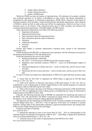 191
 module «Data collection»;
 module «Situational center »;
 module «NEDB portal».
Within the NEDB was done the analysis of reporting forms. All institutions of secondary, technical
and vocational education of 14 oblasts of Kazakhstan in cities Astana and Almaty participated in
completing the data passports of educational organizations. NEDB allows collection of data based on
electronic passports of all secondary, vocational and technical educational organizations. Data collection
in NEDB is carried out both in mode online and off-line for organizations, which do not have or have
restricted access to the Internet. Fully collected primary data on 8260 secondary and technical and
vocational educational organizations, 2 802 000 students, 422 000 teachers.
These educational organizations were filled in the following sections:
 Registration information
 Material and technical base
 Main information about the educational process
 Main information about the object of education
 Dormitory
 Additional information
 Personnel
 Students
Primary data enables to automate administrative reporting forms, formed at the educational
organization level.
NEDB should provide MES RK, its departments and committees with the information necessary for
the planning and development of the educational sector.
Following organization has access to the NEDB:
 Structural subordinates of MES RK;
 JSC «NIT» - is the developer of NEDB and provides technical support.
 Republican state communal enterprise «NSECA» - carries out methodological support of
NEDB.
 Educational department of oblasts and cities – carries out data entry, and has access to their
own data.
 Educational division of rayon and cities – carries out data entry, and has access to their own
data.
In order to monitor and analyze the implementation of SPED were taken following normative-legal
acts:
 Action Plan for 2011-2015 to implement the SPED (Phase I) approved by GD RK dated
February 11, 2011, No. 130;
 Order of the Minister of Education and Science of RK dated August 19, 2011, No. 368: on
establishment of the working group to monitor implementation of the national programs for education
development in RK for 2005-2010 and for 2011-2020;
 Order of the Executive Secretary of the Ministry of Education and Science of RK dated October
8, 2012, No. 460: on establishment of the working group on strengthening the system of monitoring of
implementation of the SPED for 2011-2020.
Currently, the following structural units of MESRK are responsible for monitoring and analysis of
the SPED: “IAC” JSC and NCESA. The SPED is monitored at regular intervals, which enables tracking
the dynamics of the situation and timely making appropriate adjustments.
The legal basis for this monitoring is the Resolution of the Accounts Committee for Execution of the
National Budget dated July 1, 2010 (No. 17-Қ) on approval of the Rules for evaluation of national
programs, strategic plans of the central public authorities, regional development plans and strategic plans
of the executive bodies financed from the local budget.
Frequency and types of reporting:
On a quarterly basis:
 Operational reporting by items of the Action Plan for 2011 – 2015 on implementation of the
National Program for Education Development of RK for 2011 – 2020 (Phase I) approved by Resolution
of the Government dated February 11, 2011, No. 130;
 Analytical report on the results of implementation of the SPED for 2011-2020.
On a semi-annual/annual basis:
 