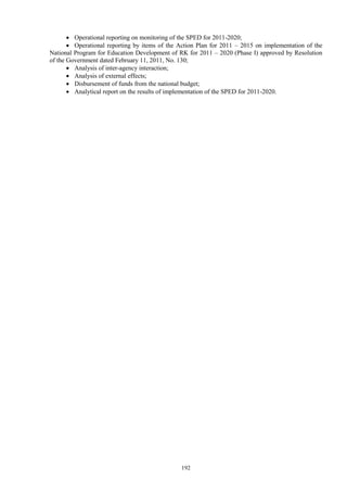192
 Operational reporting on monitoring of the SPED for 2011-2020;
 Operational reporting by items of the Action Plan for 2011 – 2015 on implementation of the
National Program for Education Development of RK for 2011 – 2020 (Phase I) approved by Resolution
of the Government dated February 11, 2011, No. 130;
 Analysis of inter-agency interaction;
 Analysis of external effects;
 Disbursement of funds from the national budget;
 Analytical report on the results of implementation of the SPED for 2011-2020.
 