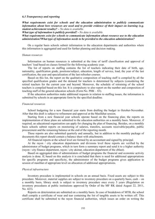 193
6.3 Transparency and reporting
What requirements exist for schools and the education administration to publicly communicate
information about how resources are used and to provide evidence of their impact on learning (e.g.
student achievement results)? – No data is available.
What type of information is publicly provided? - No data is available.
What requirements exist for schools to communicate information about resource use to the education
administration?What type of information needs to be provided to the education administration?
On a regular basis schools submit information to the education departments and authorities where
this information is aggregated and used for further planning and decision making.
Human resources
Information on human resources is submitted at the time of tariff classification and approval of
teachers’ load based on classes formed for the following academic year.
The list of reports on staffing contains the list of teachers indicating their date of birth, age,
nationality, qualification grade, positions/subject, education, length of service, load, the year of the last
certification, the year and specialization of the last refresher courses.
Based on this list, the report on the qualitative composition of teaching staff is compiled by all the
specified qualification grades and the demand for teachers is determined by subjects (considering the
retired teachers for the current year and beyond. Moreover, the schedule of retraining of the school
teachers is compiled based on this list. It is compulsory to also report on the number and composition of
teaching staff of the general education schools (Form No. РИК – 83).
If the education authorities make additional requests in relation to staffing issues, the information is
submitted by schools in an appropriate form by the specified deadline.
Financial resources
School budgeting for a new financial year starts from drafting the budget in October-November.
After that this draft is subject to refinement and approval at the Maslikhat session.
Starting from a new financial year schools operate based on the financing plan; the reports on
implementation of these plans are submitted to the education authorities on a monthly basis. Moreover, if
required, an educational organization can apply for changing the plan of financing. Besides, on a monthly
basis schools submit reports on monitoring of salaries, transfers, accounts receivable/payable, public
procurement and the remaining balance at the end of the reporting month.
These reports are also submitted quarterly and annually, but in addition to the monthly package of
documents this report should contain a balance sheet with attachments.
All financial reports at the school level are formed by an accountant and signed by principal.
At the rayon / city education departments and divisions level these reports are verified by the
administrator of budget programs, which in turn form a summary report and send it to a higher authority
(rayon / city finance department, rayon / city akimat, education department of the oblast).
Based on aggregated data of administrators of budget programs the financial and economic activity
analysis is done. If, based on this analysis it is concluded that there is need for additional appropriations
for specific programs and specificity, the administrator of the budget programs gives application to
session of maslihat of appropriate level on allocation of additional appropriations.
Physical infrastructure
Inventory procedure is implemented in schools on an annual basis. Fixed assets are subject to this
procedure. Moreover, material supplies are subject to inventory procedure on a quarterly basis, cash – on
a monthly basis, library stock is subject to inventory procedure once every 5 years (Regulation on
inventory procedures at public institutions approved by Order of the MF RK dated August 22, 2011,
No. 423).
Reports on deterioration are submitted on a monthly basis. In case of breakdown of MTB, the school
shall compile a certificate of wear and tear containing the list of tangible assets to be written off. This
certificate shall be submitted to the rayon financial authorities, which issues an order on writing the
 
