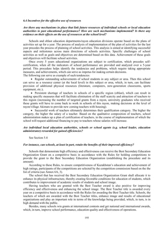 195
6.4 Incentives for the effective use of resources
Are there any mechanisms in place that link future resources of individual schools or local education
authorities to past educational performance? How are such mechanisms implemented? Is there any
evidence on their effects on the use of resources at the school level?
Schools and oblast education departments/rayon education divisions operate based on the plans of
activities set up for a year. The process of analysis of implementation of the plan of activities for the last
year precedes the process of planning of school activities. This analysis is aimed at identifying successful
aspects and milestones across main directions of schools activities. Specific challenges of school
activities as well as goals and objectives are determined based on this data. Achievement of these goals
and objectives will facilitate school activities.
Once every 5 years educational organizations are subject to certification, which precedes self-
certification, when all the indicators of school performance are provided and analyzed over a 5-year
period. This procedure helps identify the tendencies and problems, which require taking appropriate
measures, and achievements, which can serve as impetus for making certain decisions.
The following can serve as example of such tendencies:
 Regular outstanding achievements of school students in any subject or area. Then this school
can serve as a resource center (at the local level) in this subject or area, which, in turn, can facilitate
provision of additional physical resources (literature, computers, new-generation classrooms, sports
equipment, etc.);
 Persistent shortage of teachers in schools of a specific region (oblast), which can result in
making specific measures that will facilitate elimination of the staff scarcity and attraction of teachers to
this region (increasing the number of targeted grants from a rayon, university graduates who received
these grants will have to come back to work in schools of this rayon, making decisions at the level of
rayon/village Akimats to provide new coming teachers with housing).
 Successful work of teachers ultimately determines their qualification category. The higher the
category, the higher the salary of a teacher. Based on the qualitative composition of teachers, school
administration makes up a plan of certification of teachers, in the course of implementation of which the
school will request additional financing to pay to teachers whose salaries will increase.
Are individual local education authorities, schools or school agents (e.g. school leader, education
administrator) rewarded for gained efficiencies?
See Section 5.4
For instance, can schools, at least in part, retain the benefits of their improved efficiency?
Schools that demonstrate high efficiency and effectiveness can receive the Best Secondary Education
Organization Grant on a competitive basis in accordance with the Rules for holding competitions to
provide the grant to the Best Secondary Education Organization (establishing the procedure and its
amount).
According to these Rules, to ensure competitiveness of Kazakhstan’s education and achievement of
high ratings, participants of the competitions are selected by the competition commission based on the the
list of criteria (see Annex 6A, 3).
The school that has received the Best Secondary Education Organization Grant shall allocate it to
enhance its physical infrastructure, thereby creating favorable conditions for education of students, which
contributes to improvement of academic results of students and school image.
Having teachers who are granted with the Best Teacher award is also positive for improving
efficiency and effectiveness and enhancing the school image. The Best Teacher title is awarded every
year on a competitive basis in accordance with the Rules for awarding the Best Teacher title. Schools, the
teachers of which are awarded with the Best Teacher titles, enhance image and results of educational
organizations and play an important role in terms of the knowledge being provided, which, in turn, is in
high demand with the public.
Besides, many schools win grants at international contests and get national and international awards,
which, in turn, improve school performance, education quality and effectiveness of operations.
 