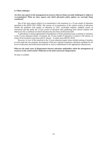 197
6.5 Main challenges
Are there any aspects in the management of resources that are being currently challenged or subject to
re-examination? What are these aspects and which alternative policy options are currently being
considered?
One of the main aspects subject to re-examination is the transition to a 12-year model of education
specified in the SPED (2011-2020). The reasons of re-examination of the current system of education
include the problems with quality of education in UGS, overloaded students, outdated system of
assessment and that under the 12-year system of education after graduating from schools students will
obtain not only a certificate of school education but also basic professional skills.
A pilot project is being implemented in Kazakhstan to foresee potential issues in relation to transition
to the 12-year education model. At present, the 12-year model of education is tested in 104 schools, of
which 49 are located in rural areas and 55 schools – in urban areas (OECD, 2014).
However, in view of the transition to the 12-year education urgent issues include training of teachers
to work under the new program, development of the new national compulsory education standards for all
levels of education and instructional materials as well as establishment of the appropriate infrastructure.
What are the main areas of disagreement between education stakeholders about the management of
resources in the school system? Elaborate on the main reasons for disagreement.
No data is available.
 