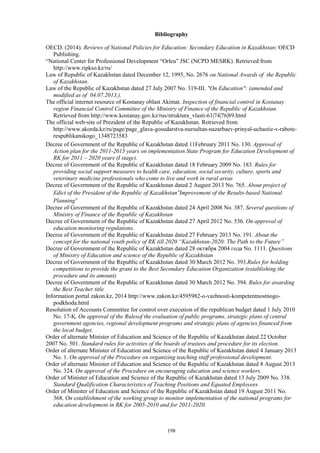 198
Bibliography
OECD. (2014). Reviews of National Policies for Education: Secondary Education in Kazakhstan: OECD
Publishing.
“National Center for Professional Development “Orleu” JSC (NCPD MESRK). Retrieved from
http://www.ripkso.kz/ru/
Law of Republic of Kazakhstan dated December 12, 1995, No. 2676 on National Awards of the Republic
of Kazakhstan.
Law of the Republic of Kazakhstan dated 27 July 2007 No. 319-III. "On Education": (amended and
modified as of 04.07.2013.).
The official internet resource of Kostanay oblast Akimat. Inspection of financial control in Kostanay
region Financial Control Committee of the Ministry of Finance of the Republic of Kazakhstan.
Retrieved from http://www.kostanay.gov.kz/rus/struktura_vlasti-61|74|76|89.html
The official web-site of Prezident of the Republic of Kazakhstan. Retrieved from
http://www.akorda.kz/ru/page/page_glava-gosudarstva-nursultan-nazarbaev-prinyal-uchastie-v-rabote-
respublikanskogo_1348723583
Decree of Government of the Republic of Kazakhstan dated 11February 2011 No. 130. Approval of
Action plan for the 2011-2015 years on implementation State Program for Education Development of
RK for 2011 – 2020 years (I stage).
Decree of Government of the Republic of Kazakhstan dated 18 February 2009 No. 183. Rules for
providing social support measures to health care, education, social security, culture, sports and
veterinary medicine professionals who come to live and work in rural areas
Decree of Government of the Republic of Kazakhstan dated 2 August 2013 No. 765. About project of
Edict of the President of the Republic of Kazakhstan“Improvement of the Results-based National
Planning”
Decree of Government of the Republic of Kazakhstan dated 24 April 2008 No. 387. Several questions of
Ministry of Finance of the Republic of Kazakhstan
Decree of Government of the Republic of Kazakhstan dated 27 April 2012 No. 536. On approval of
education monitoring regulations.
Decree of Government of the Republic of Kazakhstan dated 27 February 2013 No. 191. About the
concept for the national youth policy of RK till 2020 “Kazakhstan-2020: The Path to the Future”
Decree of Government of the Republic of Kazakhstan dated 28 октября 2004 года No. 1111. Questions
of Ministry of Education and science of the Republic of Kazakhstan
Decree of Government of the Republic of Kazakhstan dated 30 March 2012 No. 393.Rules for holding
competitions to provide the grant to the Best Secondary Education Organization (establishing the
procedure and its amount)
Decree of Government of the Republic of Kazakhstan dated 30 March 2012 No. 394. Rules for awarding
the Best Teacher title
Information portal zakon.kz, 2014 http://www.zakon.kz/4595982-o-vazhnosti-kompetentnostnogo-
podkhoda.html
Resolution of Accounts Committee for control over execution of the republican budget dated 1 July 2010
No. 17-Қ. On approval of the Rulesof the evaluation of public programs, strategic plans of central
government agencies, regional development programs and strategic plans of agencies financed from
the local budget.
Order of alternate Minister of Education and Science of the Republic of Kazakhstan dated 22 October
2007 No. 501. Standard rules for activities of the boards of trustees and procedure for its election.
Order of alternate Minister of Education and Science of the Republic of Kazakhstan dated 4 January 2013
No. 1. On approval of the Procedure on organizing teaching staff professional development.
Order of alternate Minister of Education and Science of the Republic of Kazakhstan dated 8 August 2013
No. 324. On approval of the Procedure on encouraging education and science workers.
Order of Minister of Education and Science of the Republic of Kazakhstan dated 13 July 2009 No. 338.
Standard Qualification Characteristics of Teaching Positions and Equated Employees
Order of Minister of Education and Science of the Republic of Kazakhstan dated 19 August 2011 No.
368. On establishment of the working group to monitor implementation of the national programs for
education development in RK for 2005-2010 and for 2011-2020.
 