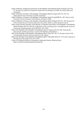 199
Order of Minister of Education and Science of the Republic of Kazakhstan dated 21February 2012 No.
57. On approval of Rules of Competitive Replacement of Managers of Public Secondary Education
Institutions
Order of Minister of Finance of the Republic of Kazakhstan dated 22 August 2011 No. 423. On
Approving the rules of inventory in public institutions.
Order of Minister of Finance of the Republic of Kazakhstan dated 24 April2008 No. 202. Charter of the
Financial Control Committee of the Ministry of Finance of RK
Order of Minister of Finance of the Republic of Kazakhstan dated 30 March 2012 No. 180. On approval
of the Classification of violations detected at the entities subject to public financial control.
Order of the Executive Secretary of the Ministry of Education and Science of the Republic of Kazakhstan
dated 8 October 2012 No. 460. On establishment of the working group on strengthening the system of
monitoring of implementation of the SPED for 2011-2020.
Edict of the President of the Republic of Kazakhstan dated 16 January 2013 No. 466. About further
improvement of public governance system of the Republic of Kazakhstan.
Edict of the President of the Republic of Kazakhstan dated 2 May 2011 No. 67. On improvement of the
external public financial control authorities in the regions
Edict of the President of the Republic of Kazakhstan dated 7 December 2010 No. 1118. State Program of
RK Education Development for 2011-2020
Center of Teaching Excellence at Nazarbayev Intellectual Schools. Retrieved from
http://nis.edu.kz/ru/about/subsid/center-teach-sk/
 