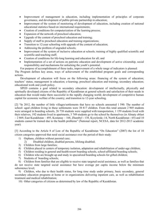 206
 Improvement of management in education, including implementation of principles of corporate
governance, and development of public-private partnership in education;
 Improvement of the system of monitoring of development of education, including creation of national
educational statistics based on international requirements;
 Creation of conditions for computerization of the learning process;
 Expansion of the network of preschool education;
 Upgrade of the content of preschool education and training;
 Supply of staff to preschool education and training organizations;
 Transition to 12-year schooling with upgrade of the content of education;
 Addressing the problem of ungraded schools;
 Improvement of the system of inclusive education at schools; training of highly qualified scientific and
scientific-and-teaching staff;
 Creation of conditions for life-long learning and education for all; and
 Implementation of a set of actions on patriotic education and development of active citizenship, social
responsibility and mechanisms for unlocking the youth’s potential.
For purpose of accomplishment of these tasks, improvement of a whole range of indicators is planned.
The Program defines key areas, ways of achievement of the established program goals and corresponding
actions.
Development of education will focus on the following areas: financing of the system of education;
teachers’ status; management in education; e-learning; preschool education and training; secondary education;
educational work and youth policy.
SPED contains a goal related to secondary education: development of intellectually, physically and
spiritually developed citizens of the Republic of Kazakhstan at general schools and satisfaction of their needs in
education that would make them successful in the rapidly changing world; development of competitive human
capital for economic welfare of the country; and transition to 12-year schooling.
[2] “In 2012, the number of little villages/settlements that have no schools amounted 1 590. The number of
school- aged children living in these settlements were 38 817 children. From this total amount 2 969 students
were arranged in boarding schools, 26 738 students were supplied with transportation, 1 159 students lived with
their relatives, 192 students lived in apartments, 3 749 students go to the school by themselves (in Almaty oblast
– 2 869, East Kazakhstan – 495, Kostanay – 168, Zhambyl - 138, Kyzylorda -14, North Kazakhstan - 65) and 10
students cannot be trained due to the health problems” (National report, NCESA, data for 2012-2013 academic
year).
[3] According to the Article 8 of Law of the Republic of Kazakhstan “On Education” (2007) the list of 10
citizen categories approved that need social assistance over the period of their study:
1) Orphans, children without parental care;
2) Disabled children, disabled persons, lifelong disabled;
3) Children from large families;
4) Children placed in centers of temporary isolation, adaptation and rehabilitation of under-age children;
5) Children residing in general and health-resort boarding schools, school-affiliated boarding schools;
6) Children who are brought up and study in specialized boarding schools for gifted children;
7) Students of boarding schools;
8) Children from families that are eligible to receive state targeted social assistance, as well as families that
do not receive state targeted social assistance but have average per capita income below the minimum
subsistence level;
9) Children, who due to their health status, for long time study under primary, basic secondary, general
secondary education programs at home or in organizations delivering inpatient care, as well as rehabilitation
treatment and medical rehabilitation;
10) Other categories of citizens as determined by law of the Republic of Kazakhstan.
 