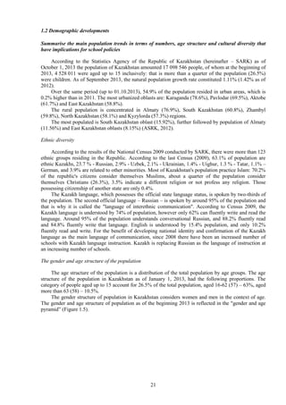 21
1.2 Demographic developments
Summarise the main population trends in terms of numbers, age structure and cultural diversity that
have implications for school policies
According to the Statistics Agency of the Republic of Kazakhstan (hereinafter – SARK) as of
October 1, 2013 the population of Kazakhstan amounted 17 098 546 people, of whom at the beginning of
2013, 4 528 011 were aged up to 15 inclusively: that is more than a quarter of the population (26.5%)
were children. As of September 2013, the natural population growth rate constituted 1.11% (1.42% as of
2012).
Over the same period (up to 01.10.2013), 54.9% of the population resided in urban areas, which is
0.2% higher than in 2011. The most urbanized oblasts are: Karaganda (78.6%), Pavlodar (69.5%), Aktobe
(61.7%) and East Kazakhstan (58.8%).
The rural population is concentrated in Almaty (76.9%), South Kazakhstan (60.8%), Zhambyl
(59.8%), North Kazakhstan (58.1%) and Kyzylorda (57.3%) regions.
The most populated is South Kazakhstan oblast (15.92%), further followed by population of Almaty
(11.56%) and East Kazakhstan oblasts (8.15%) (ASRK, 2012).
Ethnic diversity
According to the results of the National Census 2009 conducted by SARK, there were more than 123
ethnic groups residing in the Republic. According to the last Census (2009), 63.1% of population are
ethnic Kazakhs, 23.7 % - Russian, 2.9% - Uzbek, 2.1% - Ukrainian, 1.4% - Uighur, 1.3 % - Tatar, 1.1% –
German, and 3.9% are related to other minorities. Most of Kazakhstan's population practice Islam: 70.2%
of the republic's citizens consider themselves Muslims, about a quarter of the population consider
themselves Christians (26.3%), 3.5% indicate a different religion or not profess any religion. Those
possessing citizenship of another state are only 0.4%.
The Kazakh language, which possesses the official state language status, is spoken by two-thirds of
the population. The second official language – Russian – is spoken by around 95% of the population and
that is why it is called the "language of interethnic communication". According to Census 2009, the
Kazakh language is understood by 74% of population, however only 62% can fluently write and read the
language. Around 95% of the population understands conversational Russian, and 88.2% fluently read
and 84.8% fluently write that language. English is understood by 15.4% population, and only 10.2%
fluently read and write. For the benefit of developing national identity and confirmation of the Kazakh
language as the main language of communication, since 2008 there have been an increased number of
schools with Kazakh language instruction. Kazakh is replacing Russian as the language of instruction at
an increasing number of schools.
The gender and age structure of the population
The age structure of the population is a distribution of the total population by age groups. The age
structure of the population in Kazakhstan as of January 1, 2013, had the following proportions. The
category of people aged up to 15 account for 26.5% of the total population, aged 16-62 (57) – 63%, aged
more than 63 (58) – 10.5%.
The gender structure of population in Kazakhstan considers women and men in the context of age.
The gender and age structure of population as of the beginning 2013 is reflected in the "gender and age
pyramid” (Figure 1.5).
 