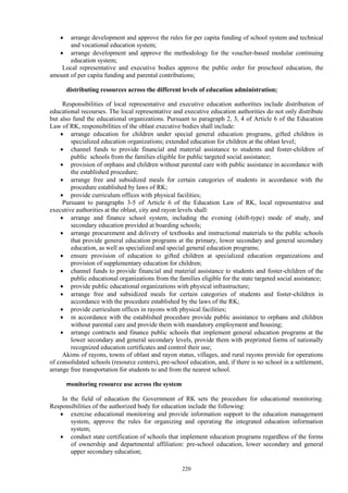 220
 arrange development and approve the rules for per capita funding of school system and technical
and vocational education system;
 arrange development and approve the methodology for the voucher-based modular continuing
education system;
Local representative and executive bodies approve the public order for preschool education, the
amount of per capita funding and parental contributions;
distributing resources across the different levels of education administration;
Responsibilities of local representative and executive education authorities include distribution of
educational recourses. The local representative and executive education authorities do not only distribute
but also fund the educational organizations. Pursuant to paragraph 2, 3, 4 of Article 6 of the Education
Law of RK, responsibilities of the oblast executive bodies shall include:
 arrange education for children under special general education programs, gifted children in
specialized education organizations; extended education for children at the oblast level;
 channel funds to provide financial and material assistance to students and foster-children of
public schools from the families eligible for public targeted social assistance;
 provision of orphans and children without parental care with public assistance in accordance with
the established procedure;
 arrange free and subsidized meals for certain categories of students in accordance with the
procedure established by laws of RK;
 provide curriculum offices with physical facilities;
Pursuant to paragraphs 3-5 of Article 6 of the Education Law of RK, local representative and
executive authorities at the oblast, city and rayon levels shall:
 arrange and finance school system, including the evening (shift-type) mode of study, and
secondary education provided at boarding schools;
 arrange procurement and delivery of textbooks and instructional materials to the public schools
that provide general education programs at the primary, lower secondary and general secondary
education, as well as specialized and special general education programs;
 ensure provision of education to gifted children at specialized education organizations and
provision of supplementary education for children;
 channel funds to provide financial and material assistance to students and foster-children of the
public educational organizations from the families eligible for the state targeted social assistance;
 provide public educational organizations with physical infrastructure;
 arrange free and subsidized meals for certain categories of students and foster-children in
accordance with the procedure established by the laws of the RK;
 provide curriculum offices in rayons with physical facilities;
 in accordance with the established procedure provide public assistance to orphans and children
without parental care and provide them with mandatory employment and housing;
 arrange contracts and finance public schools that implement general education programs at the
lower secondary and general secondary levels, provide them with preprinted forms of nationally
recognized education certificates and control their use;
Akims of rayons, towns of oblast and rayon status, villages, and rural rayons provide for operations
of consolidated schools (resource centers), pre-school education, and, if there is no school in a settlement,
arrange free transportation for students to and from the nearest school.
monitoring resource use across the system
In the field of education the Government of RK sets the procedure for educational monitoring.
Responsibilities of the authorized body for education include the following:
 exercise educational monitoring and provide information support to the education management
system, approve the rules for organizing and operating the integrated education information
system;
 conduct state certification of schools that implement education programs regardless of the forms
of ownership and departmental affiliation: pre-school education, lower secondary and general
upper secondary education;
 