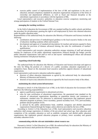 221
 exercise public control of implementation of the laws of RK and regulations in the area of
education, national compulsory standards by education organizations irrespective of the forms of
ownership and departmental affiliation, as well as fiscal and financial discipline at the
subordinate organizations in accordance with the legislation of RK;
Local representative and executive authorities in education exercise compulsory monitoring and
arrange participation of students in the Unified National Test;
managing the teaching workforce
In the field of education the Government of RK sets standard staffing for public schools and defines
the procedure for job placement, granting the right to self-employment by those who obtained education
under the public education order;
Responsibilities of the authorized body for education (the Ministry of Education and Science) include the
following:
 coordination and provision of methodological guidance to the local executive bodies in the area
of education, handling academic affairs and research;
 development and approval of standard job descriptions for teachers and persons equated to them,
the rules for provision of distance advanced training, the rules for confirmation of teachers’
qualifications;
Local representative and executive education authorities arrange retraining of staff and advanced
training for employees of the public educational organizations financed through the budget, provide
public education organizations with staff as well as and rayons’ methodological offices and advanced
training institutions with physical facilities;
organising school leadership
The authorized body for education (the Ministry of Education and Science) develops and approves
the rules for filling the position of a director of a public secondary education organization on a
competitive basis. Based on this document local executive authorities appoint directors of educational
organizations.
Local representative and executive education authorities appoint:
 directors of oblast education departments as agreed by the authorized body for education(the
Ministry of Education and Science);
 directors of rayon (city) education divisions as agreed by the local executive body of the oblast;
maintaining the school system infrastructure
Pursuant to Article 4 of the Education Law of RK, in the field of education the Government of RK
shall have the following responsibilities:
 approve qualification requirements to educational activities;
 rules for state certification of educational organizations; the guaranteed state standard on the
network of educational organizations depending on population density and remoteness of
settlements, standard rules for admission to educational organizations that implement general
education programs at primary, lower secondary, general secondary level, TVE, post-secondary,
graduate and post-graduate levels;
 as advised by the public administration body, establish, reorganize and abolish educational
organizations financed through the budget, unless otherwise provided by the laws of RK;
According to Article 6 of the Education Law of RK, local representative and executive education
authorities shall arrange registration of children of the pre-school and school age, their education until
completion of the secondary education as well as establish, reorganize and abolish public education
organizations that implement general education programs at primary, lower secondary and general
secondary education levels.
communicating with the relevant stakeholders about resource use
Pursuant to Article 5 of the Education Law of RK, the authorized body for education (the Ministry of
Education and Science) shall perform the following functions:
 